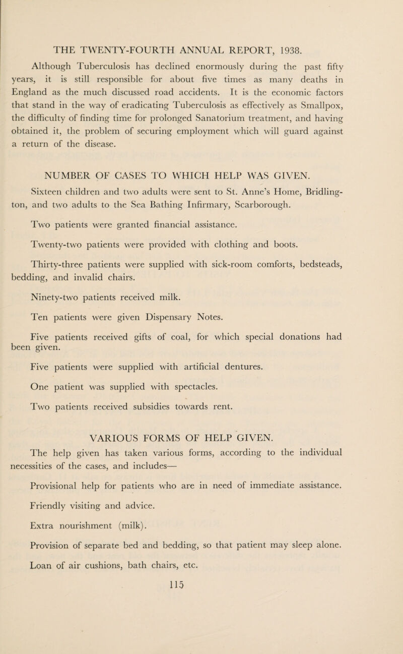 THE TWENTY-FOURTH ANNUAL REPORT, 1938. Although Tuberculosis has declined enormously during the past fifty years, it is still responsible for about five times as many deaths in England as the much discussed road accidents. It is the economic factors that stand in the way of eradicating Tuberculosis as effectively as Smallpox, the difficulty of finding time for prolonged Sanatorium treatment, and having obtained it, the problem of securing employment which will guard against a return of the disease. NUMBER OF CASES TO WHICH HELP WAS GIVEN. Sixteen children and two adults were sent to St. Anne’s Home, Bridling¬ ton, and two adults to the Sea Bathing Infirmary, Scarborough. Two patients were granted financial assistance. Twenty-two patients were provided with clothing and boots. Thirty-three patients were supplied with sick-room comforts, bedsteads, bedding, and invalid chairs. Ninety-two patients received milk. Ten patients were given Dispensary Notes. Five patients received gifts of coal, for which special donations had been given. Five patients were supplied with artificial dentures. One patient was supplied with spectacles. Two patients received subsidies towards rent. VARIOUS FORMS OF HELP GIVEN. The help given has taken various forms, according to the individual necessities of the cases, and includes— Provisional help for patients who are in need of immediate assistance. Friendly visiting and advice. Extra nourishment (milk). Provision of separate bed and bedding, so that patient may sleep alone. Loan of air cushions, bath chairs, etc.