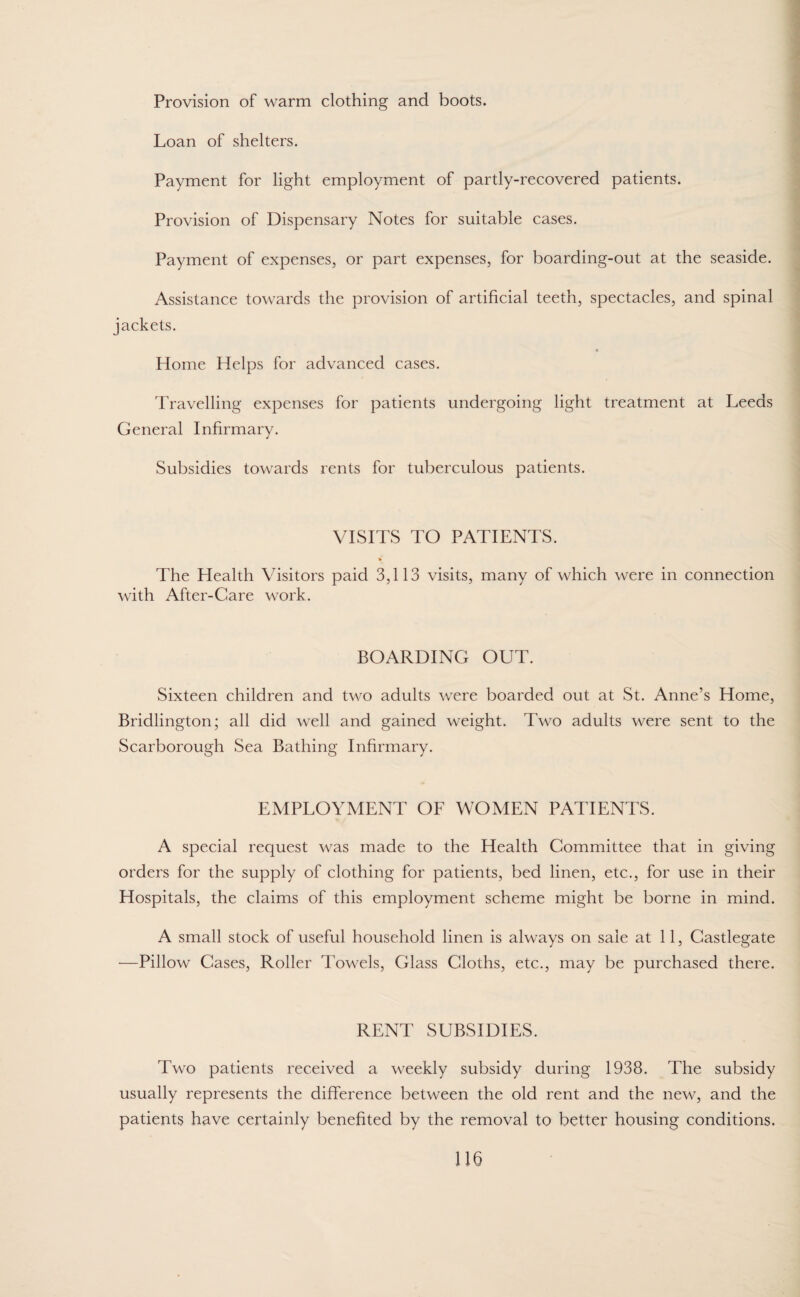 Provision of warm clothing and boots. Loan of shelters. Payment for light employment of partly-recovered patients. Provision of Dispensary Notes for suitable cases. Payment of expenses, or part expenses, for boarding-out at the seaside. Assistance towards the provision of artificial teeth, spectacles, and spinal jackets. « Home Helps for advanced cases. Travelling expenses for patients undergoing light treatment at Leeds General Infirmary. Subsidies towards rents for tuberculous patients. VISITS TO PATIENTS. The Health Visitors paid 3,113 visits, many of which were in connection with After-Care work. BOARDING OUT. Sixteen children and two adults were boarded out at St. Anne’s Home, Bridlington; all did well and gained weight. Two adults were sent to the Scarborough Sea Bathing Infirmary. EMPLOYMENT OF WOMEN PATIENTS. A special request was made to the Health Committee that in giving orders for the supply of clothing for patients, bed linen, etc., for use in their Hospitals, the claims of this employment scheme might be borne in mind. A small stock of useful household linen is always on sale at 11, Castlegate —Pillow Cases, Roller Towels, Glass Cloths, etc., may be purchased there. RENT SUBSIDIES. Two patients received a weekly subsidy during 1938. The subsidy usually represents the difference between the old rent and the new, and the patients have certainly benefited by the removal to better housing conditions.