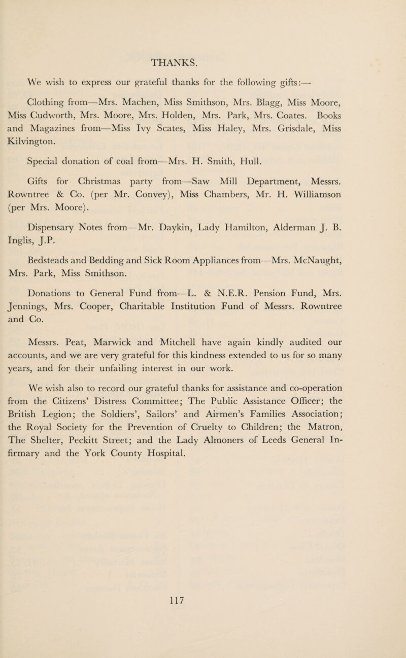 THANKS. We wish to express our grateful thanks for the following gifts:—- Clothing from—Mrs. Machen, Miss Smithson, Mrs. Blagg, Miss Moore, Miss Cudworth, Mrs. Moore, Mrs. Holden, Mrs. Park, Mrs. Coates. Books and Magazines from—Miss Ivy Scates, Miss Haley, Mrs. Grisdale, Miss Kilvington. Special donation of coal from—Mrs. H. Smith, Hull. Gifts for Christmas party from—Saw Mill Department, Messrs. Rowntree & Co. (per Mr. Convey), Miss Chambers, Mr. H. Williamson (per Mrs. Moore). Dispensary Notes from—Mr. Daykin, Lady Hamilton, Alderman J. B. Inglis, J.P. Bedsteads and Bedding and Sick Room Appliances from—Mrs. McNaught, Mrs. Park, Miss Smithson. Donations to General Fund from—L. & N.E.R. Pension Fund, Mrs. Jennings, Mrs. Cooper, Charitable Institution Fund of Messrs. Rowntree and Co. Messrs. Peat, Marwick and Mitchell have again kindly audited our accounts, and we are very grateful for this kindness extended to us for so many years, and for their unfailing interest in our work. We wish also to record our grateful thanks for assistance and co-operation from the Citizens’ Distress Committee; The Public Assistance Officer; the British Legion; the Soldiers’, Sailors’ and Airmen’s Families Association; the Royal Society for the Prevention of Cruelty to Children; the Matron, The Shelter, Peckitt Street; and the Lady Almoners of Leeds General In¬ firmary and the York County Hospital.