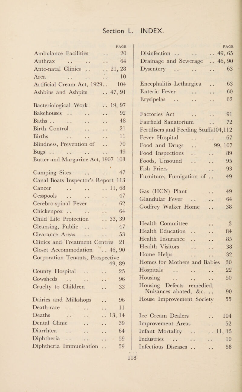 PAGE Ambulance Facilities 20 Anthrax 64 Ante-natal Clinics . . . . 21, 28 Area 10 Artificial Cream Act, 1929. . 104 Ashbins and Ashpits . . 47, 91 Bacteriological Work . . 19, 97 Bakehouses . . 92 Baths 48 Birth Control 21 Births 11 Blindness, Prevention of 70 Bugs 49 Butter and Margarine Act, 1907 103 Camping Sites • 47 Canal Boats Inspector’s Report 113 Cancer . . 11, 68 Cesspools 47 Cerebro-spinal Fever 62 Chickenpox 64 Child Life Protection . . 33, 39 Cleansing, Public 47 Clearance Areas 53 Clinics and Treatment Centres 21 Closet Accommodation . . 46, 90 Corporation Tenants, Prospective 49, 89 County FTospital 25 Cowsheds 96 Cruelty to Children 33 Dairies and Milkshops 96 Death-rate 11 Deaths . . 13, 14 Dental Clinic 39 Diarrhoea 64 Diphtheria 59 Diphtheria Immunisation 59 Disinfection ; . . 49 PAGE , 65 Drainage and Sewerage . . 46, 90 Dysentery • • 63 Encephalitis Lethargica • • 63 Enteric Fever • • 60 Erysipelas • • 62 Factories Act • • 91 Fairfield Sanatorium • • 72 Fertilisers and Feeding Stuffs 104,112 Fever Flospital • • 67 Food and Drugs 99, 107 Food Inspections • • 89 Foods, Unsound • • 95 Fish Friers • • 93 Furniture, Fumigation of • • 49 Gas (HCN) Plant • • 49 Glandular Fever • • 64 Godfrey Walker Plome • • 38 Flealth Committee • • 3 Health Education . . • • 84 Health Insurance • • 85 Health Visitors • • 38 Home Helps • • 32 Homes for Mothers and Babies 30 Hospitals • • 22 Housing • 0 50 Housing Defects remedied, Nuisances abated, &c. . . 90 House Improvement Society 55 Ice Cream Dealers • 104 Improvement Areas 52 Infant Mortality .. 11, 15 Industries 10 Infectious Diseases . . 58