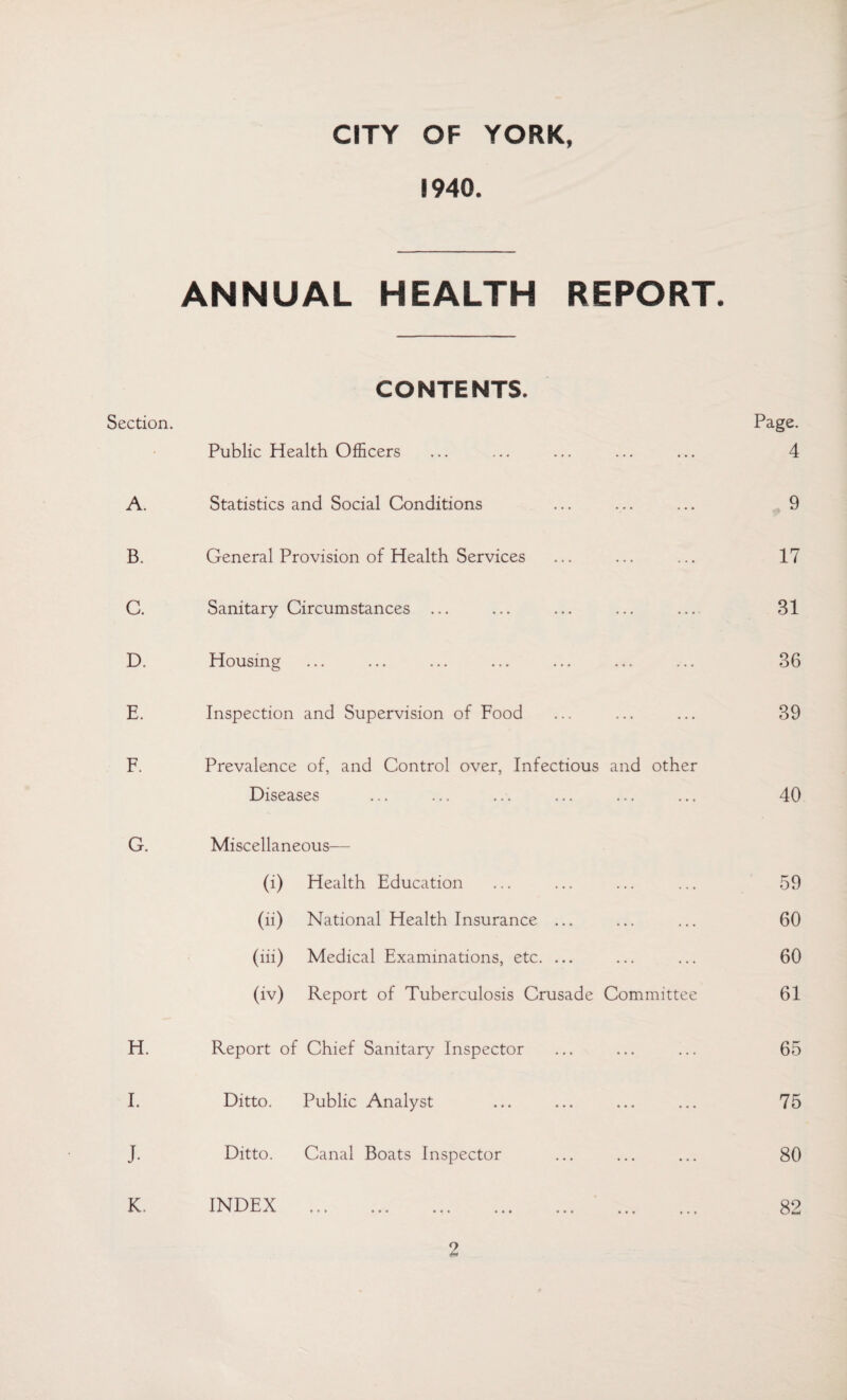 CITY OF YORK, 1940. ANNUAL HEALTH REPORT. Section. CONTENTS. Public Health Officers Page. 4 A. Statistics and Social Conditions 9 B. General Provision of Health Services 17 C. Sanitary Circumstances ... 31 D. Housing 36 E. Inspection and Supervision of Food 39 F. Prevalence of, and Control over, Infectious and other Diseases 40 G. Miscellaneous— (i) Health Education 59 (ii) National Health Insurance ... 60 (iii) Medical Examinations, etc. ... 60 (iv) Report of Tuberculosis Crusade Committee 61 H. Report of Chief Sanitary Inspector 65 I. Ditto. Public Analyst 75 J. Ditto. Canal Boats Inspector 80 K. INDEX . . 82