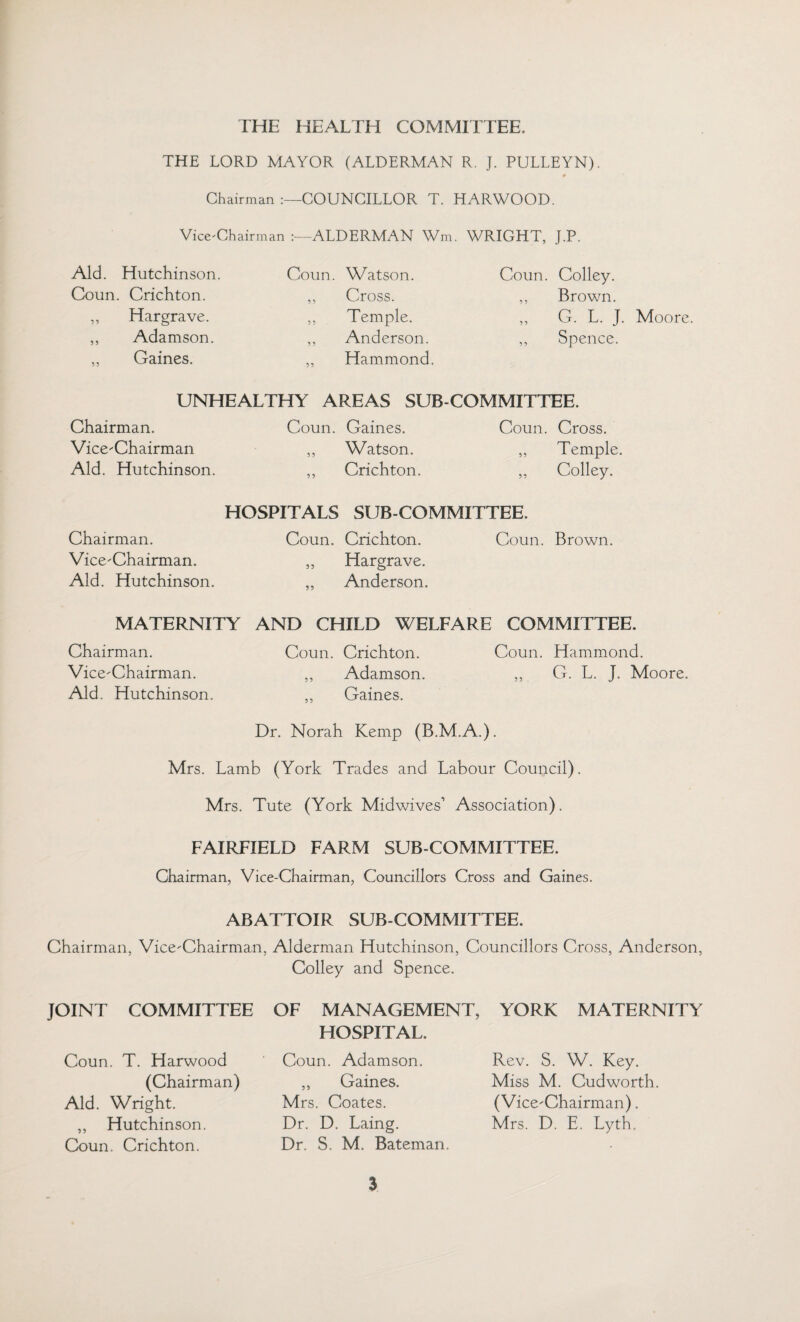 THE LORD MAYOR (ALDERMAN R. J. PULLEYN). # Chairman COUNCILLOR T. HARWOOD. Vice-Chairman ALDERMAN Wm. WRIGHT, J.P. Aid. Hutchinson. Coun. Crichton. ,, Hargrave. ,, Adamson. „ Gaines. Coun. Watson. Coun. Colley. ,, Cross. ,, Brown. ,, Temple. ,, G. L. J. Moore. ,, Anderson. ,, Spence. ,, Hammond. UNHEALTHY AREAS SUB COMMITTEE. Chairman. Vice-Chairman Aid. Hutchinson. Coun. Gaines. ,, Watson. ,, Crichton. Coun. Cross. ,, Temple. ,, Colley. HOSPITALS SUB-COMMITTEE. Chairman. Vice-Chairman. Aid. Hutchinson. Coun. Crichton. Coun. Brown. „ Hargrave. „ Anderson. MATERNITY AND CHILD WELFARE COMMITTEE. Chairman. Vice-Chairman. Aid. Hutchinson. Coun. Crichton. Coun. Hammond. ,, Adamson. ,, G. L. J. Moore. ,, Gaines. Dr. Norah Kemp (B.M.A.). Mrs. Lamb (York Trades and Labour Council). Mrs. Tute (York Midwives'’ Association). FAIRFIELD FARM SUB-COMMITTEE. Chairman, Vice-Chairman, Councillors Cross and Gaines. ABATTOIR SUB-COMMITTEE. Chairman. Vice-Chairman. Alderman Hutchinson. Councillors Cross. Anderson JOINT COMMITTEE Coun. T. Harwood (Chairman) Aid. Wright. ,, Hutchinson. Coun. Crichton. Colley and Spence. OF MANAGEMENT, HOSPITAL. Coun. Adamson. ,, Gaines. Mrs. Coates. Dr. D. Laing. Dr. S. M. Bateman. YORK MATERNITY Rev. S. W. Key. Miss M. Cudworth. (Vice-Chairman). Mrs. D. E. Lyth.