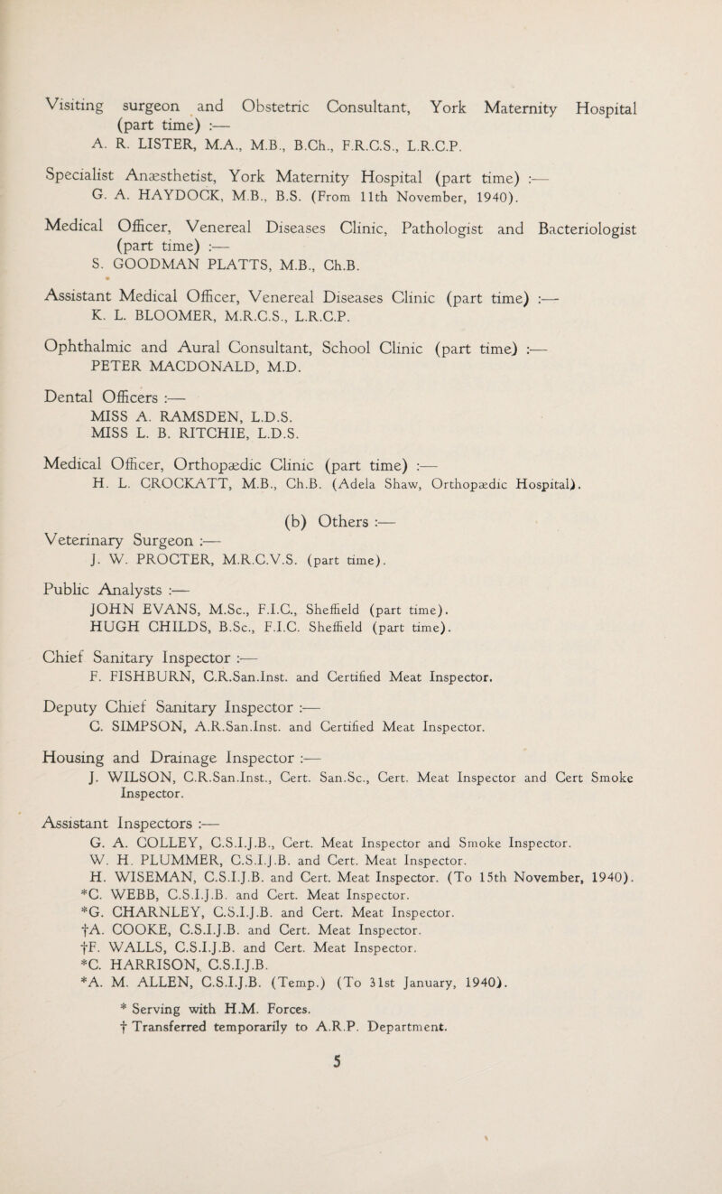 Visiting surgeon and Obstetric Consultant, York Maternity Hospital (part time) :— A. R. LISTER, M.A., M.B., B.Ch., F.R.C.S., L.R.C.P. Specialist Anaesthetist, York Maternity Hospital (part time) :— G. A. HAYDOCK, MB., B.S. (From 11th November, 1940). Medical Officer, Venereal Diseases Clinic, Pathologist and Bacteriologist (part time) :— S. GOODMAN PLATTS, M.B., Ch.B. Assistant Medical Officer, Venereal Diseases Clinic (part time) :— K. L. BLOOMER, M.R.C.S., L.R.C.P. Ophthalmic and Aural Consultant, School Clinic (part time) :— PETER MACDONALD, M.D. Dental Officers :— MISS A. RAMSDEN, L.D.S. MISS L. B. RITCHIE, L.D.S. Medical Officer, Orthopaedic Clinic (part time) :— H. L. CROCKATT, M.B., Ch.B. (Adeia Shaw, Orthopaedic Hospital). (b) Others :— Veterinary Surgeon :— J. W. PROCTER, M.R.C.V.S. (part time). Public Analysts :— JOHN EVANS, M.Sc., F.I.C., Sheffield (part time). HUGH CHILDS, B.Sc., F.I.C. Sheffield (part time). Chief Sanitary Inspector :— F. FISHBURN, C.R.San.Inst, and Certified Meat Inspector. Deputy Chief Sanitary Inspector :— C. SIMPSON, A.R.San.Inst, and Certified Meat Inspector. Housing and Drainage Inspector :— J. WILSON, C.R.San.Inst., Cert. San.Sc., Cert. Meat Inspector and Cert Smoke Inspector. Assistant Inspectors :— G. A. COLLEY, C.S.I.J.B., Cert. Meat Inspector and Smoke Inspector. W. H. PLUMMER, C.S.I.j.B. and Cert. Meat Inspector. H. WISEMAN, C.S.I.J.B. and Cert. Meat Inspector. (To 15th November, 1940). *C. WEBB, C.S.I.J.B. and Cert. Meat Inspector. *G. CHARNLEY, C.S.I.J.B. and Cert. Meat Inspector. fA. COOKE, C.S.I.J.B. and Cert. Meat Inspector. fF. WALLS, C.S.I.J.B. and Cert. Meat Inspector. *C. HARRISON,, C.S.I.J.B. *A. M. ALLEN, C.S.I.J.B. (Temp.) (To 31st January, 1940). * Serving with H.M. Forces. f Transferred temporarily to A.R.P. Department.