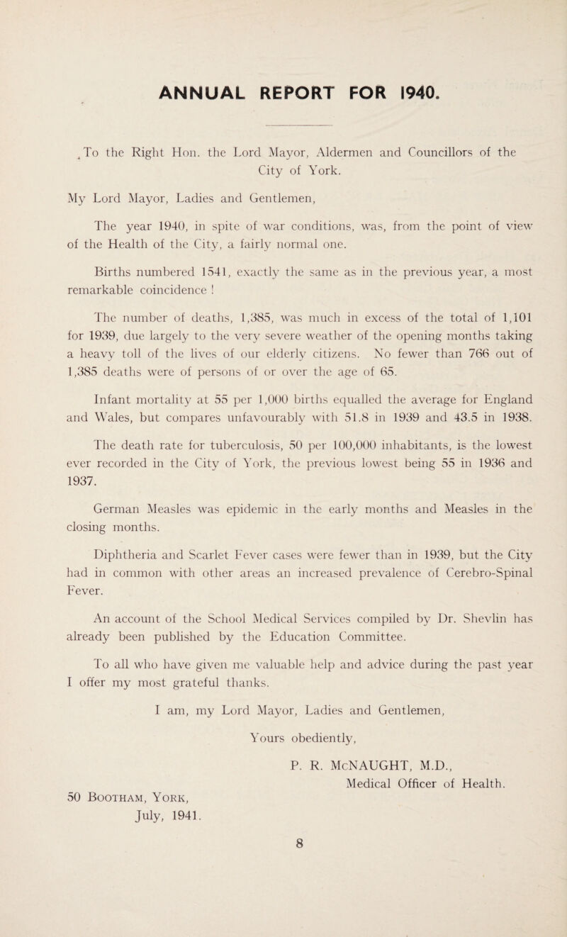 ANNUAL REPORT FOR 1940 Jo the Right Hon. the Lord Mayor, Aldermen and Councillors of the City of York. My Lord Mayor, Ladies and Gentlemen, The year 1940, in spite of war conditions, was, from the point of view of the Health of the City, a fairly normal one. Births numbered 1541, exactly the same as in the previous year, a most remarkable coincidence ! The number of deaths, 1,385, was much in excess of the total of 1,101 for 1939, due largely to the very severe weather of the opening months taking a heavy toll of the lives of our elderly citizens. No fewer than 766 out of 1,385 deaths were of persons of or over the age of 65. Infant mortality at 55 per 1,900 births equalled the average for England and Wales, but compares unfavourably with 51.8 in 1939 and 43.5 in 1938. The death rate for tuberculosis, 50 per 100,000 inhabitants, is the lowest ever recorded in the City of York, the previous lowest being 55 in 1936 and 1937. German Measles was epidemic in the early months and Measles in the closing months. Diphtheria and Scarlet Fever cases were fewer than in 1939, but the City had in common with other areas an increased prevalence of Cerebro-Spinal Fever. An account of the School Medical Services compiled by Dr. Shevlin has already been published by the Education Committee. To all who have given me valuable help and advice during the past year I offer my most grateful thanks. I am, my Lord Mayor, Ladies and Gentlemen, 50 Bootham, York, July, 1941. Yours obediently, P. R. McNAUGHT, M.D., Medical Officer of Health.