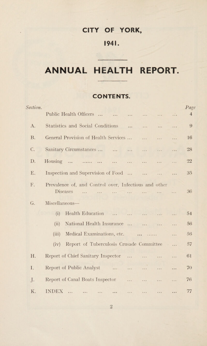 CITY OF YORK, 1941. ANNUAL HEALTH REPORT. CONTENTS. Section. Public Health Officers ... A. Statistics and Social Conditions B. General Provision of Health Services ... C. Sanitary Circumstances ... D. Housing ... . E. Inspection and Supervision of Food ... F. Prevalence of, and Control over, Infectious and other Diseases ... ... ... ... ... ... Page 4 9 16 28 22 35 36 G. Miscellaneous— (i) Health Education (ii) National Health Insurance ... (iii) Medical Examinations, etc. . (iv) Report of Tuberculosis Crusade Committee H. Report of Chief Sanitary Inspector I. Report of Public Analyst J. Report of Canal Boats Inspector K. INDEX. 54 56 56 57 61 70 76 77 2 i