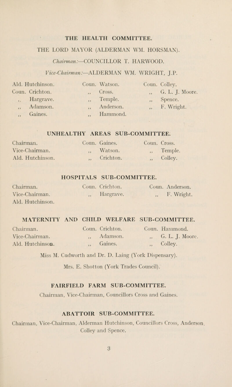THE LORD MAYOR (ALDERMAN WM. HORSMAN). Chairman:—COUNCILLOR T. HARWOOD. Vice-Chairman:—ALDERMAN WM. WRIGHT, J.P. Aid. Hutchinson. Coun. Watson. Coun. Colley. Coun. Crichton. ,, Cross. ,, G. L. J. Moore. ,, Hargrave. ,, Temple. ,, Spence. ,, Adamson. ,, Anderson. ,, F. Wright. ,, Gaines. ,, Hammond. UNHEALTHY AREAS SUB-COMMITTEE. Chairman. Vice-Chairman. Aid. Hutchinson. Coun. Gaines. ,, Watson. ,, Crichton. Coun. Cross. ,, Temple. ,, Colley. HOSPITALS SUB-COMMITTEE. Chairman. Coun. Crichton. Coun. Anderson. Vice-Chairman. ,, Hargrave. ,, F. Wright. Aid. Hutchinson. MATERNITY AND CHILD WELFARE SUB-COMMITTEE. Chairman. Coun. Crichton. Coun. Hammond. Vice-Chairman. ,, Adamson. ,, G. L. J. Moore. Aid. Hutchinson. ,, Gaines. ,, Colley. Miss M. Cudworth and Dr. D. Laing (York Dispensary). Mrs. E. Shotton (York Trades Council). FAIRFIELD FARM SUB-COMMITTEE. Chairman, Vice-Chairman, Councillors Cross and Gaines. ABATTOIR SUB-COMMITTEE. Chairman, Vice-Chairman, Alderman Hutchinson, Councillors Cross, Anderson, Colley and Spence.