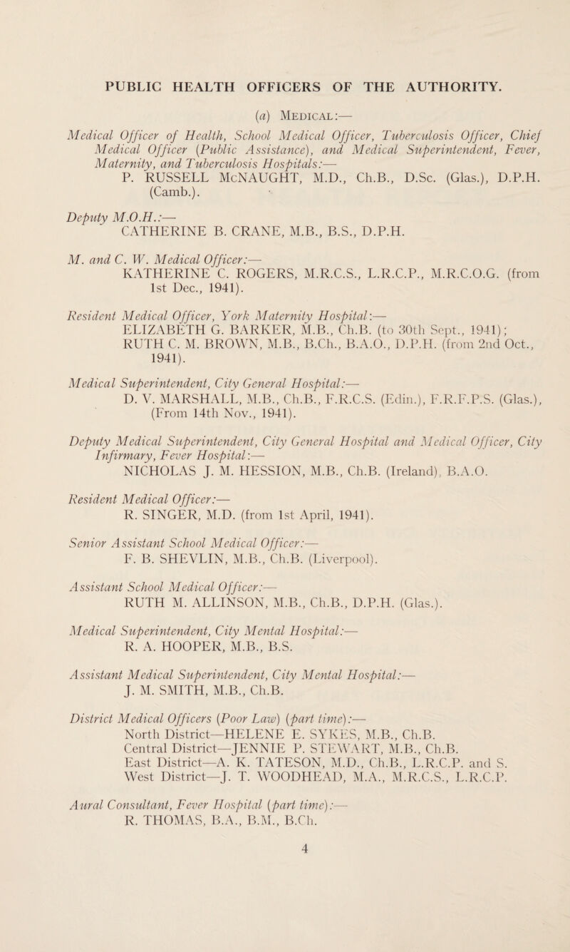 PUBLIC HEALTH OFFICERS OF THE AUTHORITY. (a) Medical:— Medical Officer of Health, School Medical Officer, Tuberculosis Officer, Chief Medical Officer (Public Assistance), and Medical Superintendent, Fever, Maternity, and Tuberculosis Hospitals:— P. RUSSELL McNAUGHT, M.D., Ch.B., D.Sc. (Glas.), D.P.H. (Camb.). Deputy M.O.H.:— CATHERINE B. CRANE, M.B., B.S., D.P.H. M. and C. W. Medical Officer:— KATHERINE C. ROGERS, M.R.C.S., L.R.C.P., M.R.C.O.G. (from 1st Dec., 1941). Resident Medical Officer, York Maternity Hospital'.— ELIZABETH G. BARKER, M.B., Ch.B. (to 30th Sept., 1941); RUTH C. M. BROWN, M.B., B.Ch., B.A.O., D.P.H. (from 2nd Oct., 1941). Medical Superintendent, City General Hospital:— D. V. MARSHALL, M.B., Ch.B., F.R.C.S. (Edin.), F.R.F.P.S. (Glas.), (From 14th Nov., 1941). Deputy Medical Superintendent, City General Hospital and Medical Officer, City Infirmary, Fever Hospital’.— NICHOLAS J. M. HESSION, M.B., Ch.B. (Ireland), B.A.O. Resident Medical Officer:— R. SINGER, M.D. (from 1st April, 1941). Senior Assistant School Medical Officer:— F. B. SHEVLIN, M.B., Ch.B. (Liverpool). Assistant School Medical Officer:— RUTH M. ALLINSON, M.B., Ch.B., D.P.H. (Glas.). Medical Superintendent, City Mental Hospital:— R. A. HOOPER, M.B., B.S. Assistant Medical Superintendent, City Mental Hospital:— J. M. SMITH, M.B., Ch.B. District Medical Officers (Poor Law) (part time):— North District—HELENE E. SYKES, M.B., Ch.B. Central District—JENNIE P. STEWART, M.B., Ch.B. East District—A. K. TATESON, M.D., Ch.B., L.R.C.P. and S. West District—J. T. WOODHEAD, M.A., M.R.C.S., L.R.C.P. Aural Consultant, Fever Hospital (part time):—- R. THOMAS, B.A., B.M., B.Ch.