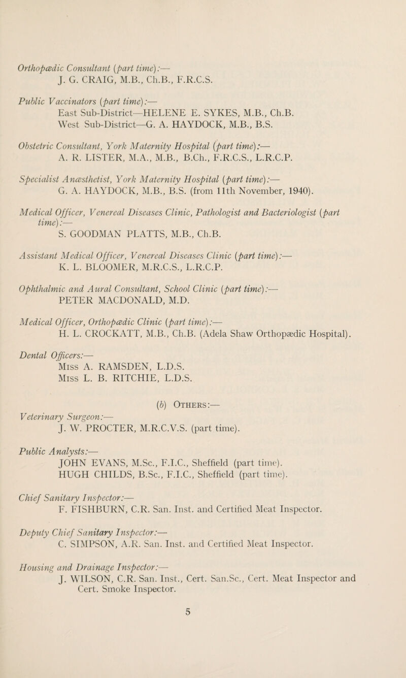 Orthopedic Consultant (part time):— J. G. CRAIG, M.B., Ch.B., F.R.C.S. Public Vaccinators (part time):— East Sub-District—HELENE E. SYKES, M.B., Ch.B. West Sub-District—G. A. HAYDOCK, M.B., B.S. Obstetric Consultant, York Maternity Hospital (part time):— A. R. LISTER, M.A., M.B., B.Ch., F.R.C.S., L.R.C.P. Specialist Anesthetist, York Maternity Hospital (part time):— G. A. HAYDOCK, M.B., B.S. (from 11th November, 1940). Medical Officer, Venereal Diseases Clinic, Pathologist and Bacteriologist (part time):— S. GOODMAN PLATTS, M.B., Ch.B. Assistant Medical Officer, Venereal Diseases Clinic (part time):— K. L. BLOOMER, M.R.C.S., L.R.C.P. Ophthalmic and Aural Consultant, School Clinic (part time):— PETER MACDONALD, M.D. Medical Officer, Orthopedic Clinic (part time):— H. L. CROCKATT, M.B., Ch.B. (Adela Shaw Orthopaedic Hospital). Dental Officers:— Miss A. RiVMSDEN, L.D.S. Miss L. B. RITCHIE, L.D.S. (b) Others:— Veterinary Surgeon:— J. W. PROCTER, M.R.C.V.S. (part time). Public Analysts:— JOHN EVANS, M.Sc., F.I.C., Sheffield (part time). HUGH CHILDS, B.Sc., F.I.C., Sheffield (part time). Chief Sanitary Inspector:— F. FISHBURN, C.R. San. Inst, and Certified Meat Inspector. Deputy Chief Sanitary Inspector:— C. SIMPSON, A.R. San. Inst, and Certified Meat Inspector. Housing and Drainage Inspector:— J. WILSON, C.R. San. Inst., Cert. San.Sc., Cert. Meat Inspector and Cert. Smoke Inspector.
