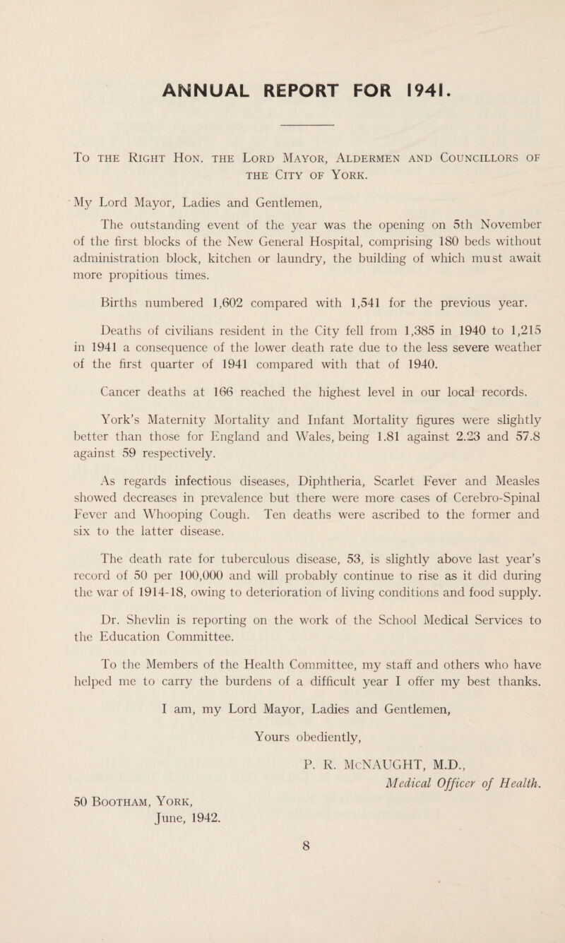 ANNUAL REPORT FOR 1941. To the Right Hon. the Lord Mayor, Aldermen and Councillors of the City of York. My Lord Mayor, Ladies and Gentlemen, The outstanding event of the year was the opening on 5th November of the first blocks of the New General Hospital, comprising 180 beds without administration block, kitchen or laundry, the building of which must await more propitious times. Births numbered 1,602 compared with 1,541 for the previous year. Deaths of civilians resident in the City fell from 1,385 in 1940 to 1,215 in 1941 a consequence of the lower death rate due to the less severe weather of the first quarter of 1941 compared with that of 1940. Cancer deaths at 166 reached the highest level in our local records. York’s Maternity Mortality and Infant Mortality figures were slightly better than those for England and Wales, being 1.81 against 2.23 and 57.8 against 59 respectively. As regards infectious diseases, Diphtheria, Scarlet Fever and Measles showed decreases in prevalence but there were more cases of Cerebro-Spinal Fever and Whooping Cough. Ten deaths were ascribed to the former and six to the latter disease. The death rate for tuberculous disease, 53, is slightly above last year’s record of 50 per 100,000 and will probably continue to rise as it did during the war of 1914-18, owing to deterioration of living conditions and food supply. Dr. Shevlin is reporting on the work of the School Medical Services to the Education Committee. To the Members of the Health Committee, my staff' and others who have helped me to carry the burdens of a difficult year I offer my best thanks. I am, my Lord Mayor, Ladies and Gentlemen, Yours obediently, 50 Bootham, York, June, 1942. P. R. McNAUGHT, M.D., Medical Officer of Health.
