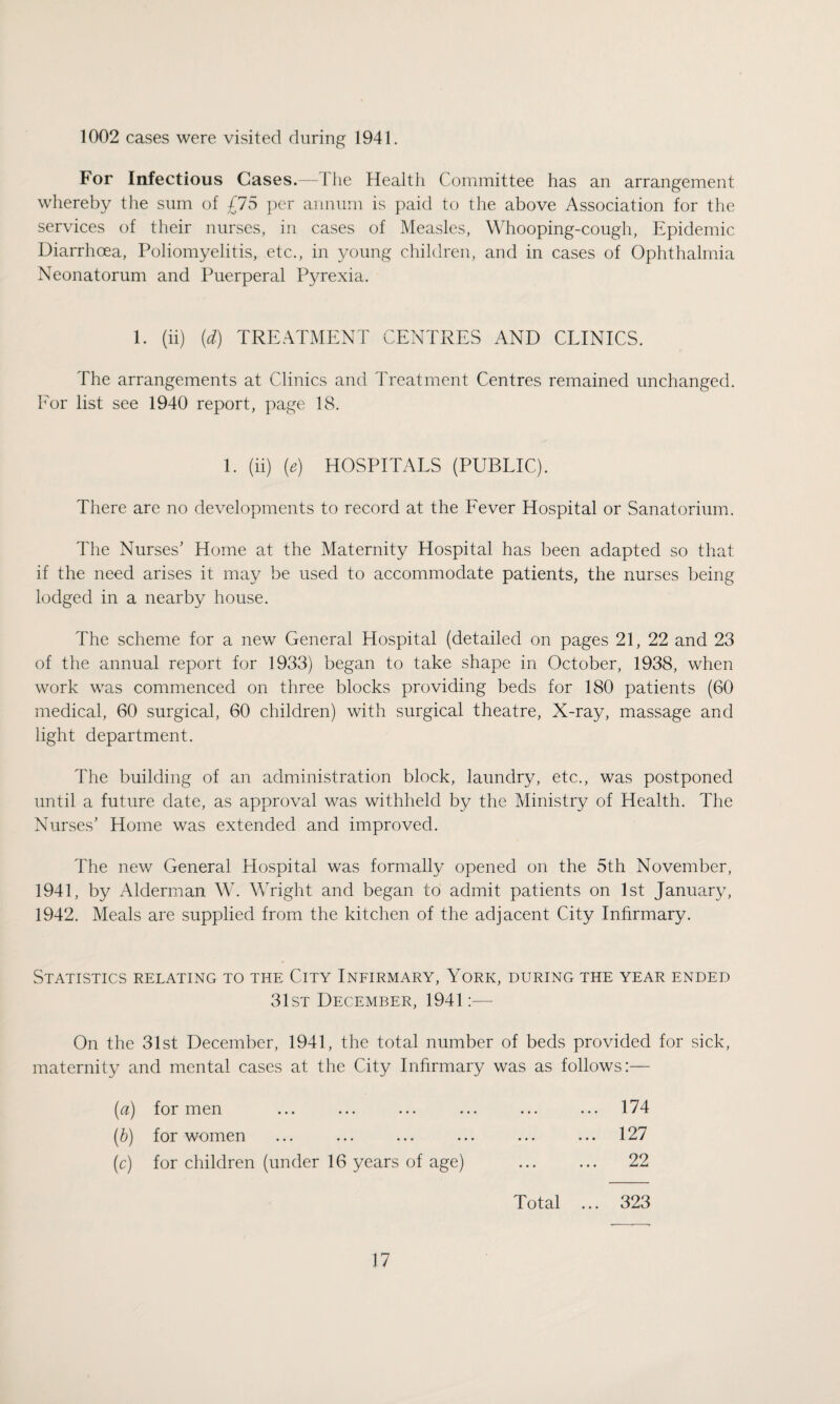 1002 cases were visited during 1941. For Infectious Cases.—The Health Committee has an arrangement whereby the sum of £75 per annum is paid to the above Association for the services of their nurses, in cases of Measles, Whooping-cough, Epidemic Diarrhoea, Poliomyelitis, etc., in young children, and in cases of Ophthalmia Neonatorum and Puerperal Pyrexia. 1. (ii) (d) TREATMENT CENTRES AND CLINICS. The arrangements at Clinics and Treatment Centres remained unchanged. For list see 1940 report, page 18. 1. (ii) (e) HOSPITALS (PUBLIC). There are no developments to record at the Fever Hospital or Sanatorium. The Nurses’ Home at the Maternity Hospital has been adapted so that if the need arises it may be used to accommodate patients, the nurses being lodged in a nearby house. The scheme for a new General Hospital (detailed on pages 21, 22 and 23 of the annual report for 1933) began to take shape in October, 1938, when work was commenced on three blocks providing beds for 180 patients (60 medical, 60 surgical, 60 children) with surgical theatre, X-ray, massage and light department. The building of an administration block, laundry, etc., was postponed until a future date, as approval was withheld by the Ministry of Health. The Nurses’ Home was extended and improved. The new General Hospital was formally opened on the 5th November, 1941, by Alderman W. Wright and began to admit patients on 1st January, 1942. Meals are supplied from the kitchen of the adjacent City Infirmary. Statistics relating to the City Infirmary, York, during the year ended 31st December, 1941:— On the 31st December, 1941, the total number of beds provided for sick, maternity and mental cases at the City Infirmary was as follows:— (a) for men (b) for women (c) for children (under 16 years of age) 174 127 22 Total ... 323