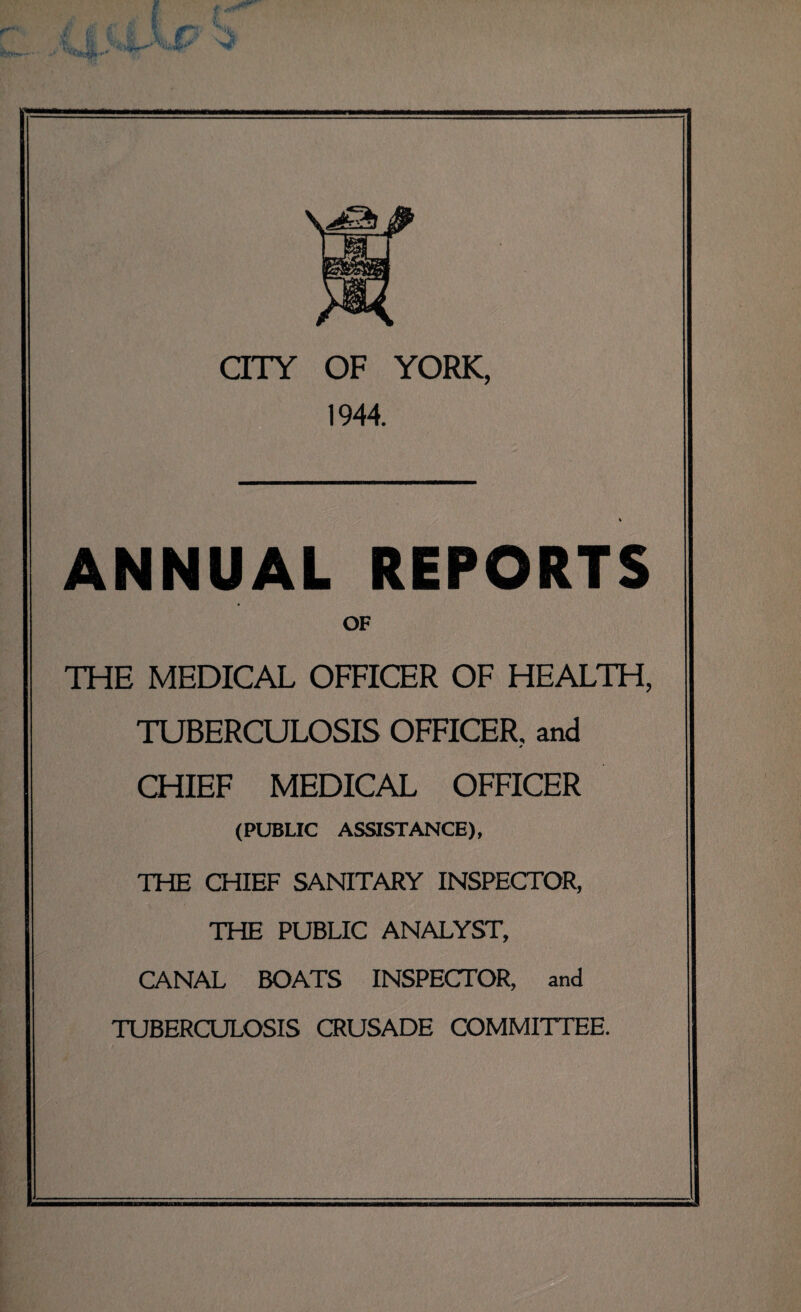 f \ CITY OF YORK, 1944. ANNUAL REPORTS OF THE MEDICAL OFFICER OF HEALTH, TUBERCULOSIS OFFICER, and * CHIEF MEDICAL OFFICER (PUBLIC ASSISTANCE), THE CHIEF SANITARY INSPECTOR, THE PUBLIC ANALYST, CANAL BOATS INSPECTOR, and TUBERCULOSIS CRUSADE COMMITTEE.