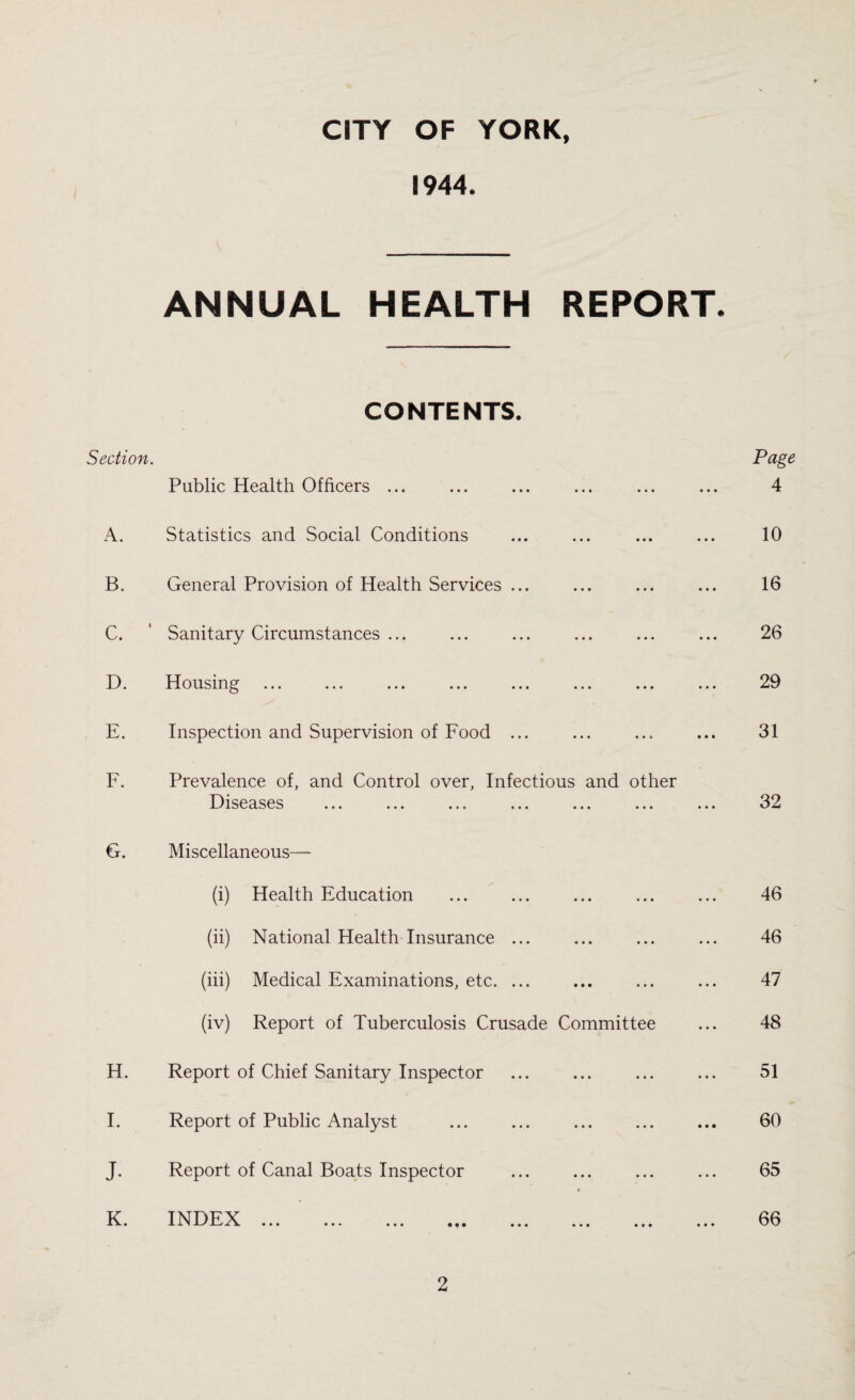 CITY OF YORK, 1944. ANNUAL HEALTH REPORT. CONTENTS. Section. Page Public Health Officers ... 4 A. Statistics and Social Conditions 10 B. General Provision of Health Services ... 16 C. * Sanitary Circumstances ... 26 D. 11 ousing ... ... ... ... ... ... ... ... 29 E. Inspection and Supervision of Food ... 31 F. Prevalence of, and Control over, Infectious and other Diseases 32 G. Miscellaneous— (i) Health Education 46 (ii) National Health Insurance ... 46 (iii) Medical Examinations, etc. ... 47 (iv) Report of Tuberculosis Crusade Committee 48 H. Report of Chief Sanitary Inspector 51 I. Report of Public Analyst . 60 j. Report of Canal Boats Inspector • 65 K. INDEX 1 -1—' J—✓ X V ••• • • • ••• • • • ••• ••• ••• ••• 66