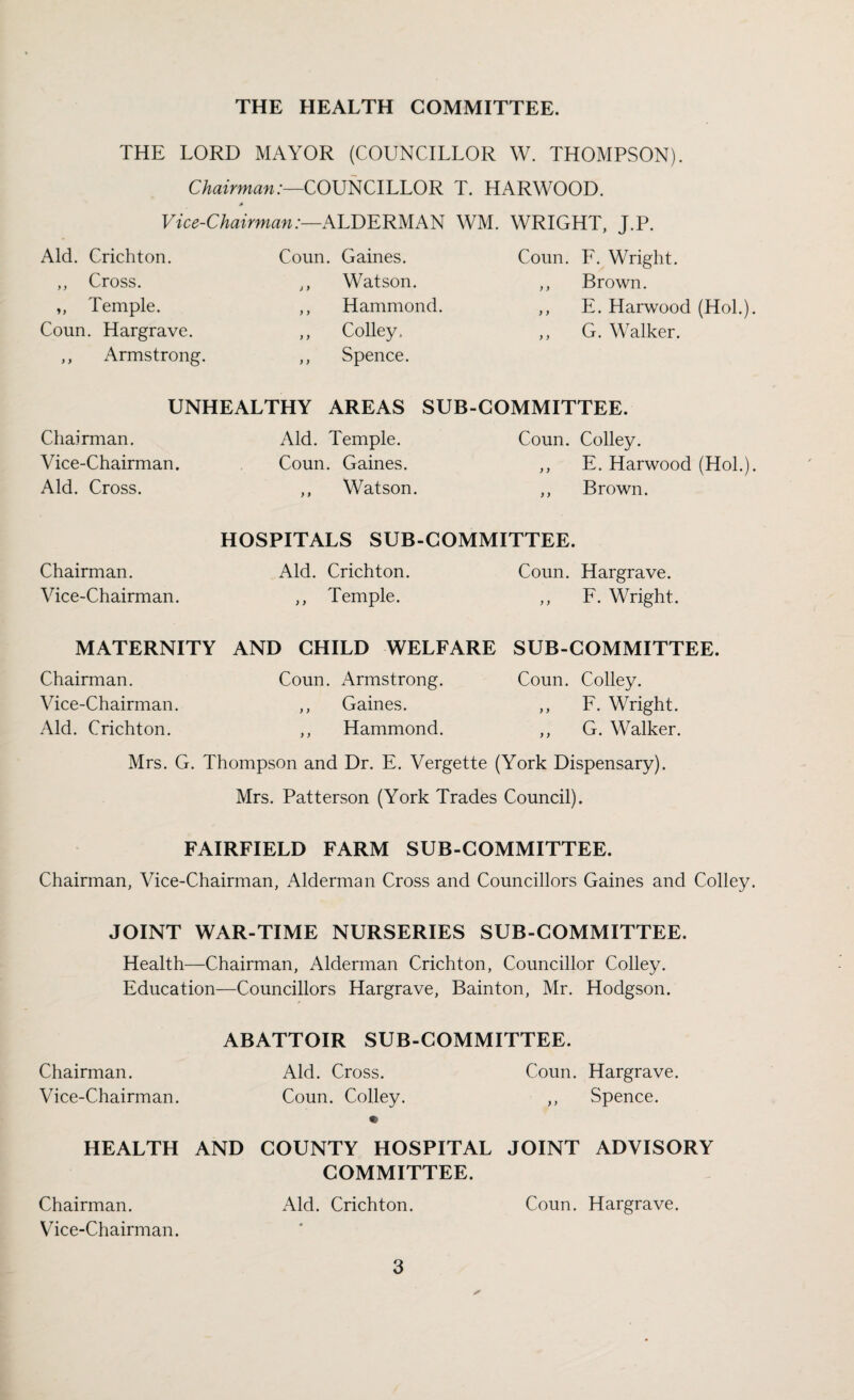 THE LORD MAYOR (COUNCILLOR W. THOMPSON). Chairman:—COUNCILLOR T. HARWOOD. A Vice-Chairman:—ALDERMAN WM. WRIGHT, J.P. Aid. Crichton. Coun. Gaines. Coun. F. Wright. ,, Cross. ,, Watson. ,, Brown. ,, Temple. ,, Hammond. ,, E. Harwood (Hoi.) Coun. Hargrave. ,, Colley. ,, G. Walker. ,, Armstrong. ,, Spence. UNHEALTHY AREAS SUB-COMMITTEE. Chairman. Aid. Temple. Coun. Colley. Vice-Chairman. Coun. Gaines. ,, E. Harwood (Hoi.) Aid. Cross. ,, Watson. ,, Brown. HOSPITALS SUB-COMMITTEE. Chairman. Aid. Crichton. Coun. Hargrave. Vice-Chairman. ,, Temple. „ F. Wright. MATERNITY AND CHILD WELFARE SUB-COMMITTEE. Chairman. Coun. Armstrong. Coun. Colley. Vice-Chairman. ,, Gaines. „ F. Wright. Aid. Crichton. ,, Hammond. ,, G. Walker. Mrs. G. Thompson and Dr. E. Vergette (York Dispensary). Mrs. Patterson (York Trades Council). FAIRFIELD FARM SUB-COMMITTEE. Chairman, Vice-Chairman, Alderman Cross and Councillors Gaines and Colley JOINT WAR-TIME NURSERIES SUB-COMMITTEE. Health—Chairman, Alderman Crichton, Councillor Colley. Education—Councillors Hargrave, Bainton, Mr. Hodgson. Chairman. Vice-Chairman. ABATTOIR SUB-COMMITTEE. Aid. Cross. Coun. Hargrave. Coun. Colley. ,, Spence. HEALTH AND COUNTY HOSPITAL JOINT ADVISORY COMMITTEE. Chairman. Aid. Crichton. Coun. Hargrave. Vice-Chairman.