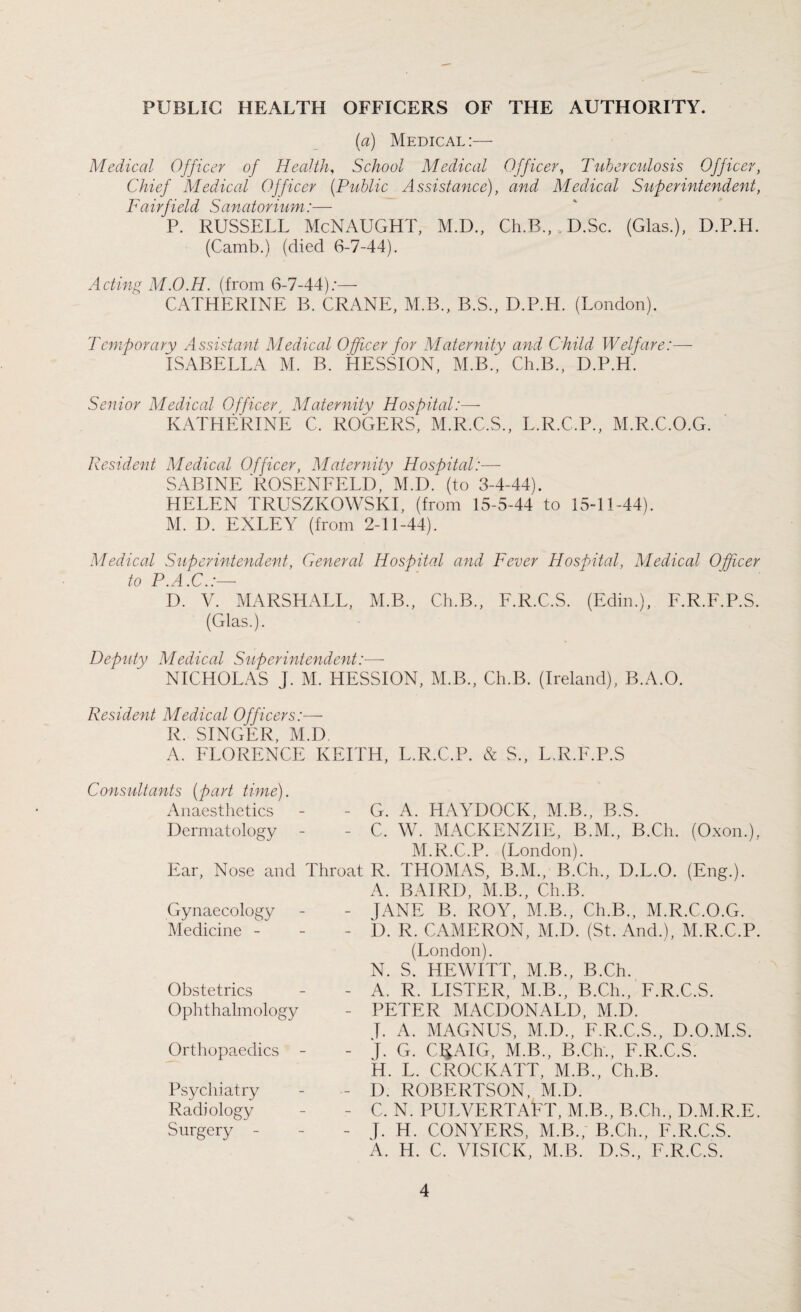 PUBLIC HEALTH OFFICERS OF THE AUTHORITY. (a) Medical:— Medical Officer of Health, School Medical Officer, Tuberculosis Officer, Chief Medical Officer (Public Assistance), and Medical Superintendent, Fairfield Sanatorium:— P. RUSSELL McNAUGHT, M.D., Ch.B., D.Sc. (Glas.), D.P.H. (Camb.) (died 6-7-44). Acting M.O.H. (from 6-7-44);— CATHERINE B. CRANE, M.B., B.S., D.P.H. (London). Temporary Assistant Medical Officer for Maternity and Child Welfare:— ISABELLA M. B. HESSION, M.B., Ch.B., D.P.H. Senior Medical Officer, Maternity Hospital:— KATHERINE C. ROGERS, M.R.C.S., L.R.C.P., M.R.C.O.G. Resident Medical Officer, Maternity Hospital:— SABINE ROSENFELD, M.D. (to 3-4-44). HELEN TRUSZKOWSKI, (from 15-5-44 to 15-11-44). M. D. EXLEY (from 2-11-44). Medical Superintendent, General Hospital and Fever Hospital, Medical Officer to P.A.C.:— D. V. MARSHALL, M.B., Ch.B., F.R.C.S. (Edin.), F.R.F.P.S. (Glas.). Deputy Medical Superintendent:— NICHOLAS J. M. HESSION, M.B., Ch.B. (Ireland), B.A.O. Resident Medical Officers:— R. SINGER, M.D A. FLORENCE KEITH, L.R.C.P. & S., L.R.F.P.S Consultants (part time). Anaesthetics - - G. A. HAYDOCK, M.B., B.S. Dermatology - - C. W. MACKENZIE, B.M., B.Ch. (Oxon.), M.R.C.P. (London). Ear, Nose and Throat R. THOMAS, B.M., B.Ch., D.L.O. (Eng.). A. BAIRD, M.B., Ch.B. - JANE B. ROY, M.B., Ch.B., M.R.C.O.G. - D. R. CAMERON, M.D. (St. And.), M.R.C.P. (London). N. S. HEWITT, M.B., B.Ch. - A. R. LISTER, M.B., B.Ch., F.R.C.S. - PETER MACDONALD, M.D. f. A. MAGNUS, M.D., F.R.C.S., D.O.M.S. - J. G. C^AIG, M.B., B.Ch., F.R.C.S. H. L. CROCKATT, M.B., Ch.B. - D. ROBERTSON, M.D. - C. N. PULVERTAFT, M.B., B.Ch., D.M.R.E. - J. H. CONYERS, M.B., B.Ch., F.R.C.S. A. H. C. VISICK, M.B. D.S., F.R.C.S. Gynaecology Medicine - Obstetrics Ophthalmology Orthopaedics - Psychiatry Radiology Surgery -