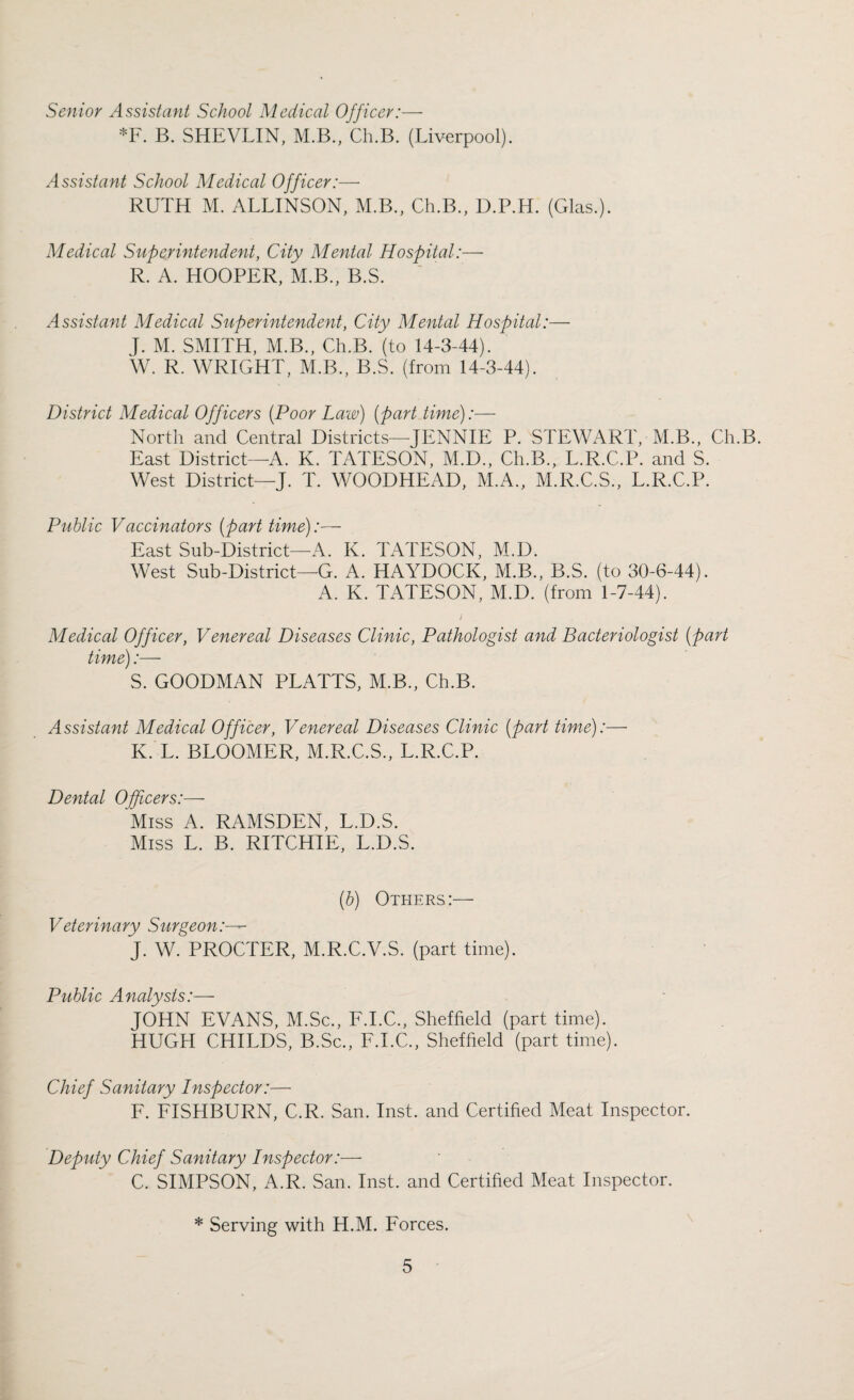 Senior Assistant School Medical Officer:— *F. B. SHEVLIN, M.B., Ch.B. (Liverpool). Assistant School Medical Officer:— RUTH M. ALLINSON, M.B., Ch.B., D.P.H. (Glas.). Medical Superintendent, City Mental Hospital:— R. A. HOOPER, M.B., B.S. Assistant Medical Superintendent, City Mental Hospital:— J. M. SMITH, M.B., Ch.B. (to 14-3-44). J W. R. WRIGHT, M.B., B.S. (from 14-3-44). District Medical Officers [Poor Law) (part time):— North and Central Districts—JENNIE P. STEWART, M.B., Ch.B. East District—A. K. TATESON, M.D., Ch.B., L.R.C.P. and S. West District—J. T. WOODHEAD, M.A., M.R.C.S., L.R.C.P. Public Vaccinators (part time):— East Sub-District—A. K. TATESON, M.D. West Sub-District—G. A. HAYDOCK, M.B., B.S. (to 30-6-44). A. K. TATESON, M.D. (from 1-7-44). ) Medical Officer, Venereal Diseases Clinic, Pathologist and Bacteriologist (part time):— S. GOODMAN PLATTS, M.B., Ch.B. Assistant Medical Officer, Venereal Diseases Clinic (part time):— K. L. BLOOMER, M.R.C.S., L.R.C.P. Dental Officers:— Miss A. RAMSDEN, L.D.S. Miss L. B. RITCHIE, L.D.S. (b) Others:— Veterinary Surgeon:— J. W. PROCTER, M.R.C.V.S. (part time). Public Analysts:— JOHN EVANS, M.Sc., F.I.C., Sheffield (part time). HUGH CHILDS, B.Sc., F.I.C., Sheffield (part time). Chief Sanitary Inspector:— F. FISHBURN, C.R. San. Inst, and Certified Meat Inspector. Deputy Chief Sanitary Inspector:— C. SIMPSON, A.R. San. Inst, and Certified Meat Inspector. * Serving with H.M. Forces.