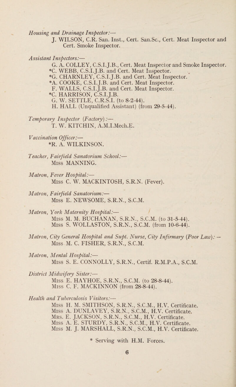 Housing and Drainage Inspector:—* J. WILSON, C.R. San. Inst., Cert. San.Sc., Cert. Meat Inspector and Cert. Smoke Inspector. Assistant Inspectors:— G. A. COLLEY, C.S.I.J.B., Cert. Meat Inspector and Smoke Inspector. *C. WEBB, C.S.I.J.B. and Cert. Meat Inspector. *G. CHARNLEY, C.S.I.J.B. and Cert. Meat Inspector. *A. COOKE, C.S.I.J.B. and Cert. Meat Inspector. F. WALLS, C.S.I.J.B. and Cert. Meat Inspector. *C. HARRISON, C.S.I.J.B. G. W. SETTLE, C.R.S.I. (to 8-2-44). H. HALL (Unqualified Assistant) (from 29-5-44). Temporary Inspector (Factory):— T. W. KITCHIN, A.M.I.Mech.E. Vaccination Officer:— *R. A. WILKINSON. Teacher, Fairfield Sanatorium School:— Miss MANNING. Matron, Fever Hospital:— Miss C. W. MACKINTOSH, S.R.N. (Fever). Matron, Fairfield Sanatorium:— Miss E. NEWSOME, S.R.N., S.C.M. Matron, York Maternity Hospital:— Miss M. M. BUCHANAN, S.R.N., S.C.M. (to 31-5-44). Miss S. WOLLASTON, S.R.N., S.C.M. (from 10-6-44). Matron, City General Hospital and Supt. Nurse, City Infirmary (Poor Law): — Miss M. C. FISHER, S.R.N., S.C.M. Matron, Mental Hospital:— Miss S. E. CONNOLLY, S.R.N., Certif. R.M.P.A., S.C.M. District Midwifery Sister:— Miss E. HAYHOE, S.R.N., S.C.M. (to 28-8-44). Miss C. F. MACKINNON (from 28-8-44). Health and Tuberculosis Visitors:— Miss H. M. SMITHSON, S.R.N., S.C.M., H.V. Certificate. Miss A. DUNLAVEY, S.R.N., S.C.M., H.V. Certificate. Mrs. E. JACKSON, S.R.N., S.C.M., H.V. Certificate. Miss A. E. STURDY, S.R.N., S.C.M., H.V. Certificate. Miss M. J. MARSHALL, S.R.N., S.C.M., H.V. Certificate. * Serving with H.M. Forces.