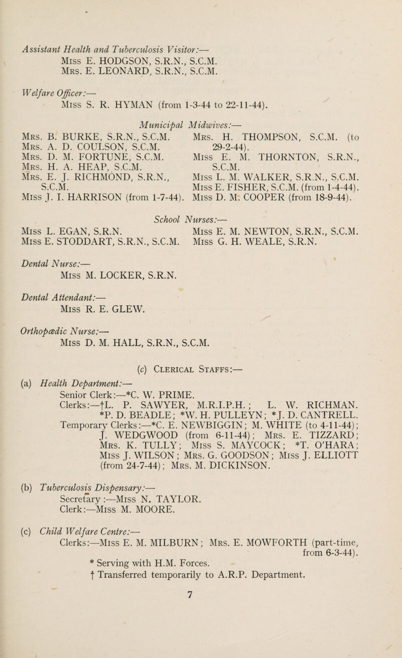Assistant Health and Tuberculosis Visitor:— Miss E. HODGSON, S.R.N., S.C.M. Mrs. E. LEONARD, S.R.N., S.C.M. Welfare Officer:— Miss S. R. HYMAN (from 1-3-44 to 22-11-44). Municipal Midwives:— Mrs. B. BURKE, S.R.N., S.C.M. Mrs. A. D. COULSON, S.C.M. Mrs. D. M. FORTUNE, S.C.M. Mrs. H. A. HEAP, S.C.M. Mrs. E. J. RICHMOND, S.R.N., S.C.M. Miss ]. I. HARRISON (from 1-7-44). Mrs. H. THOMPSON, S.C.M. (to 29-2-44). Miss E. M*. THORNTON, S.R.N., S.C.M. Miss L. M. WALKER, S.R.N., S.C.M. Miss E. FISHER, S.C.M. (from 1-4-44). Miss D. M. COOPER (from 18-9-44). School Nurses:— Miss L. EGAN, S.R.N. Miss E. M. NEWTON, S.R.N., S.C.M. Miss E. STODDART, S.R.N., S.C.M. Miss G. H. WEALE, S.R.N. Dental Nurse:— Miss M. LOCKER, S.R.N. Dental Attendant:— Miss R. E. GLEW. Orthopcedic Nurse:— Miss D. M. HALL, S.R.N., S.C.M. (c) Clerical Staffs :— (a) Health Department:— Senior Clerk:—*C. W. PRIME. Clerks:—fL. P. SAWYER, M.R.I.P.H. ; L. W. RICHMAN. *P.D. BEADLE; *W. H. PULLEYN; * J. D. CANTRELL. Temporary Clerks:—*C. E. NEWBIGGIN; M. WHITE (to 4-11-44); J. WEDGWOOD (from 6-11-44); Mrs. E. TIZZARD; Mrs. K. TULLY; Miss S. MAYCOCK; *T. O’HARA; Miss J. WILSON; Mrs. G. GOODSON; Miss J. ELLIOTT (from 24-7-44); Mrs. M. DICKINSON. (b) Tuberculosis Dispensary:— Secretary :—Miss N. TAYLOR. Clerk:—Miss M. MOORE. (c) Child Welfare Centre:— Clerks:—Miss E. M. MILBURN; Mrs. E. MOWFORTH (part-time, from 6-3-44). * Serving with H.M. Forces. f Transferred temporarily to A.R.P. Department.