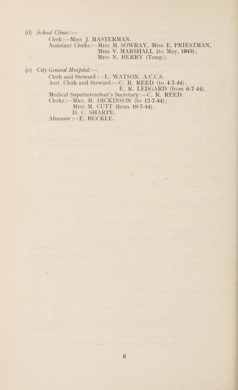 (d) School Clinic:— Clerk:—Miss J. MASTERMAN. Assistant Clerks:—Miss M. SOWRAY, Miss E. PRIESTMAN, Miss V. MARSHALL (to May, 1943); Miss N. BERRY (Temp.). (e) City General Hospital:— Clerk and Steward :—L. WATSON. A.C.C.S. Asst. Clerk and Steward:—C. R. REED (to 4-7-44); E. R. LEDGARD (from 6-7-44). Medical Superintendent’s Secretary:—C. R. REED. Clerks:—Mrs. M. DICKINSON (to 12-7-44); Miss M. CUTT (from 19-7-44). D. C. SHARPE. Almoner :—E. BUCKLE.