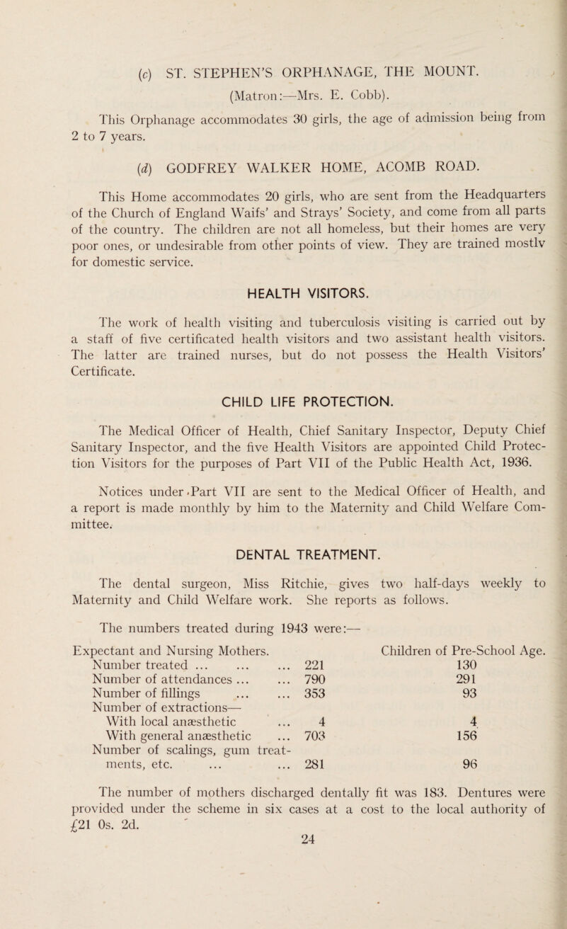 (c) ST. STEPHEN'S ORPHANAGE, THE MOUNT. (Matron:—Mrs. E. Cobb). This Orphanage accommodates 30 girls, the age of admission being from 2 to 7 years. (d) GODFREY WALKER HOME, ACOMB ROAD. This Home accommodates 20 girls, who are sent from the Headquarters of the Church of England Waifs' and Strays’ Society, and come from all parts of the country. The children are not all homeless, but their homes are very poor ones, or undesirable from other points of view. They are trained mostlv for domestic service. HEALTH VISITORS. The work of health visiting and tuberculosis visiting is carried out by a staff of five certificated health visitors and two assistant health visitors. The latter are trained nurses, but do not possess the Health Visitors' Certificate. CHILD LIFE PROTECTION. The Medical Officer of Health, Chief Sanitary Inspector, Deputy Chief Sanitary Inspector, and the five Health Visitors are appointed Child Protec¬ tion Visitors for the purposes of Part VII of the Public Health Act, 1936. Notices under.Part VII are sent to the Medical Officer of Health, and a report is made monthly by him to the Maternity and Child Welfare Com¬ mittee. DENTAL TREATMENT. The dental surgeon, Miss Ritchie, gives two half-days weekly to Maternity and Child Welfare work. She reports as follows. The numbers treated during 1943 were:— Expectant and Nursing Mothers. Children of Pre-School Age. Number treated ... 221 130 Number of attendances ... 790 291 Number of fillings 353 93 Number of extractions— With local anaesthetic 4 4 With general anaesthetic 703 156 Number of scalings, gum treat- ments, etc. 281 96 The number of mothers discharged dentally fit was 183. Dentures were provided under the scheme in six cases at a cost to the local authority of £21 Os. 2d.