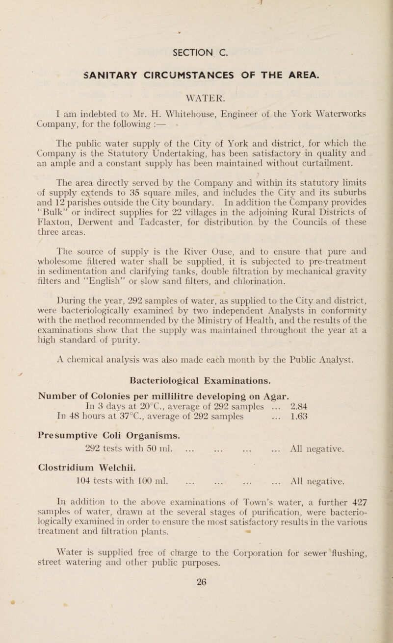 I * SECTION C. SANITARY CIRCUMSTANCES OF THE AREA. WATER. I am indebted to Mr. H. Whitehouse, Engineer of the York Waterworks Company, for the following :— • The public water supply of the City of York and district, for which the Company is the Statutory Undertaking, has been satisfactory in quality and an ample and a constant supply has been maintained without curtailment. The area directly served by the Company and within its statutory limits of supply extends to 35 square miles, and includes the City and its suburbs and 12 parishes outside the City boundary. In addition the Company provides “Bulk” or indirect supplies for 22 villages in the adjoining Rural Districts of Flaxton, Derwent and Tadcaster, for distribution by the Councils of these three areas. The source of supply is the River Ouse, and to ensure that pure and wholesome filtered water shall be supplied, it is subjected to pre-treatment in sedimentation and clarifying tanks, double filtration by mechanical gravity filters and “English” or slow sand filters, and chlorination. During the year, 292 samples of water, as supplied to the City and district, were bacteriologically examined by two independent Analysts in conformity with the method recommended by the Ministry of Health, and the results of the examinations show that the supply was maintained throughout the year at a high standard of purity. A chemical analysis was also made each month by the Public Analyst. Bacteriological Examinations. Number of Colonies per millilitre developing on Agar. In 3 days at 20°C., average of 292 samples ... 2.84 In 48 hours at 37°C., average of 292 samples ... 1.63 Presumptive Coli Organisms. 292 tests with 50 ml. ... ... ... ... All negative. Clostridium Welchii. 104 tests with 100 ml. ... ... ... ... All negative. In addition to the above examinations of Town’s water, a further 427 samples of water, drawn at the several stages of purification, were bacterio¬ logically examined in order to ensure the most satisfactory results in the various treatment and filtration plants. Water is supplied free of charge to the Corporation for sewer flushing, street watering and other public purposes.