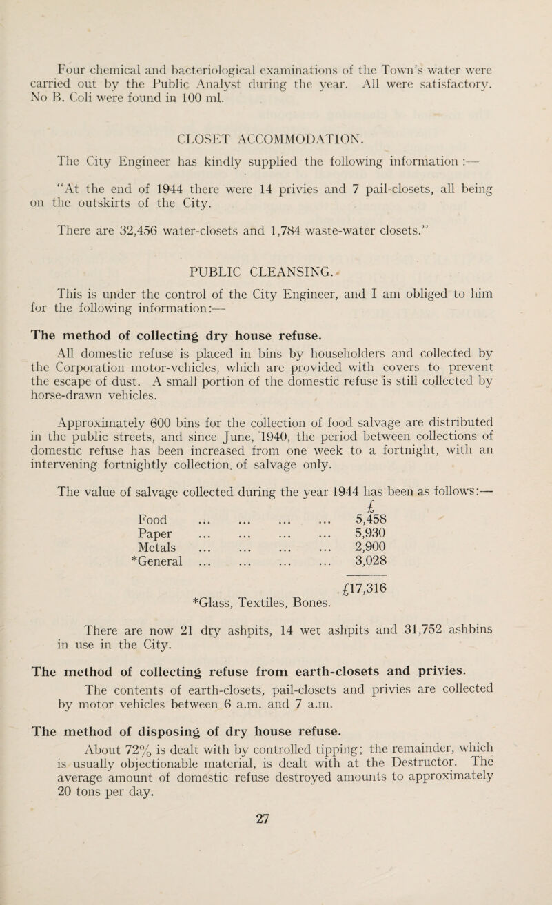 Four chemical and bacteriological examinations of the Town’s water were carried out by the Public Analyst during the year. All were satisfactory. No B. Coli were found in 100 ml. CLOSET ACCOMMODATION. The City Engineer has kindly supplied the following information :— At the end of 1944 there were 14 privies and 7 pail-closets, all being on the outskirts of the City. There are 32,456 water-closets and 1,784 waste-water closets.” PUBLIC CLEANSING. This is under the control of the City Engineer, and I am obliged to him for the following information:— The method of collecting dry house refuse. All domestic refuse is placed in bins by householders and collected by the Corporation motor-vehicles, which are provided with covers to prevent the escape of dust. A small portion of the domestic refuse is still collected by horse-drawn vehicles. Approximately 600 bins for the collection of food salvage are distributed in the public streets, and since June, 1940, the period between collections of domestic refuse has been increased from one week to a fortnight, with an intervening fortnightly collection, of salvage only. The value of salvage collected during the year 1944 has been as follows:— £ Food • • • ••• ••• • • • 5,458 Paper ••• ••• ••• ••• 5,930 Metals ••• ••• ••• ••• 2,900 *General • •• ••• ••• • • • 3,028 £17,316 *Glass, Textiles, Bones. There are now 21 dry ashpits, 14 wet ashpits and 31,752 ashbins in use in the City. The method of collecting refuse from earth-closets and privies. The contents of earth-closets, pail-closets and privies are collected by motor vehicles between 6 a.m. and 7 a.m. The method of disposing of dry house refuse. About 72% is dealt with by controlled tipping; the remainder, which is usually objectionable material, is dealt with at the Destructor. The average amount of domestic refuse destroyed amounts to approximately 20 tons per day.
