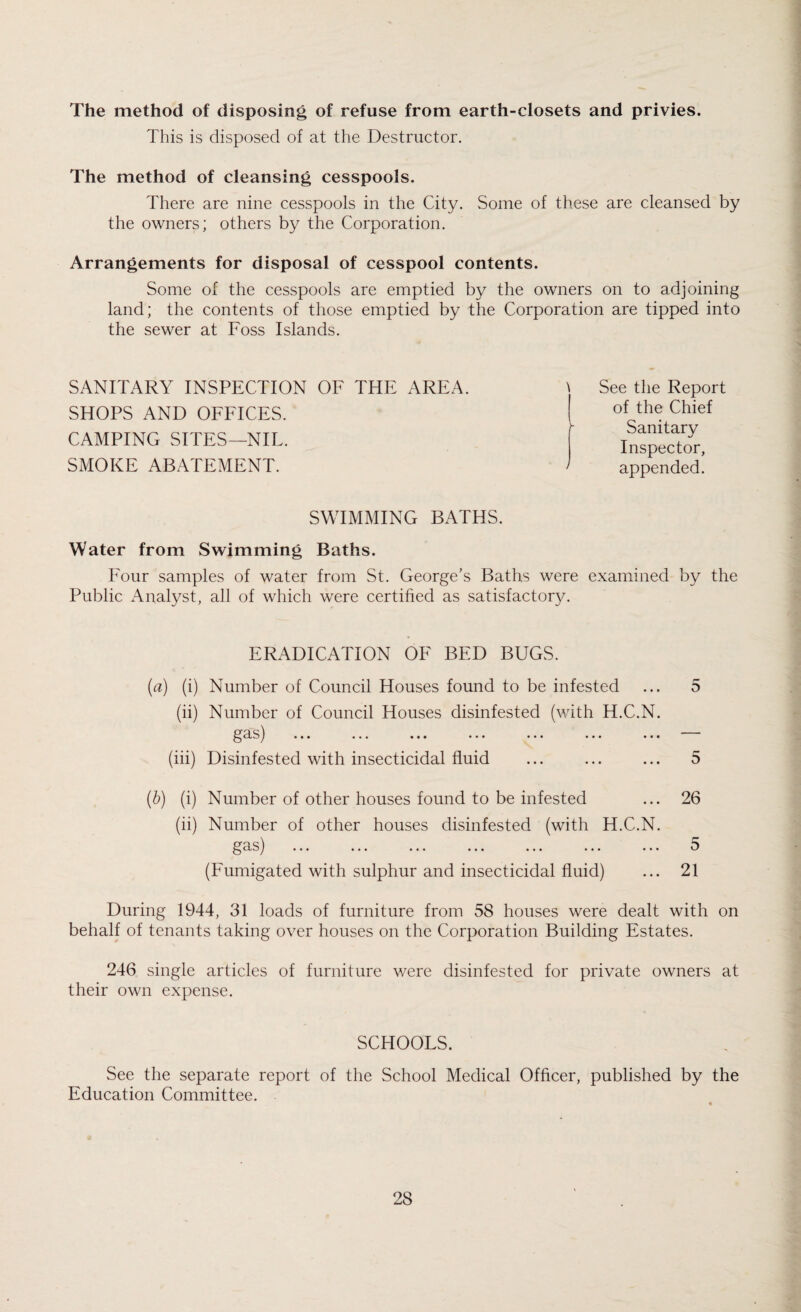 The method of disposing of refuse from earth-closets and privies. This is disposed of at the Destructor. The method of cleansing cesspools. There are nine cesspools in the City. Some of these are cleansed by the owners; others by the Corporation. Arrangements for disposal of cesspool contents. Some of the cesspools are emptied by the owners on to adjoining land; the contents of those emptied by the Corporation are tipped into the sewer at Foss Islands. SANITARY INSPECTION OF THE AREA. SHOPS AND OFFICES. CAMPING SITES—NIL. SMOKE ABATEMENT. \ See the Report of the Chief h Sanitary Inspector, ' appended. SWIMMING BATHS. Water from Swimming Baths. Four samples of water from St. George's Baths were examined by the Public Analyst, all of which were certified as satisfactory. ERADICATION OF BED BUGS. (a) (i) Number of Council Houses found to be infested ... 5 (ii) Number of Council Houses disinfested (with H.C.N. gas) ... ... ... ... ... ... ... (iii) Disinfested with insecticidal fluid ... ... ... 5 (b) (i) Number of other houses found to be infested ... 26 (ii) Number of other houses disinfested (with H.C.N. gas) ... ... ... ... ... ... ... 5 (Fumigated with sulphur and insecticidal fluid) ... 21 During 1944, 31 loads of furniture from 58 houses were dealt with on behalf of tenants taking over houses on the Corporation Building Estates. 246 single articles of furniture were disinfested for private owners at their own expense. SCHOOLS. See the separate report of the School Medical Officer, published by the Education Committee.