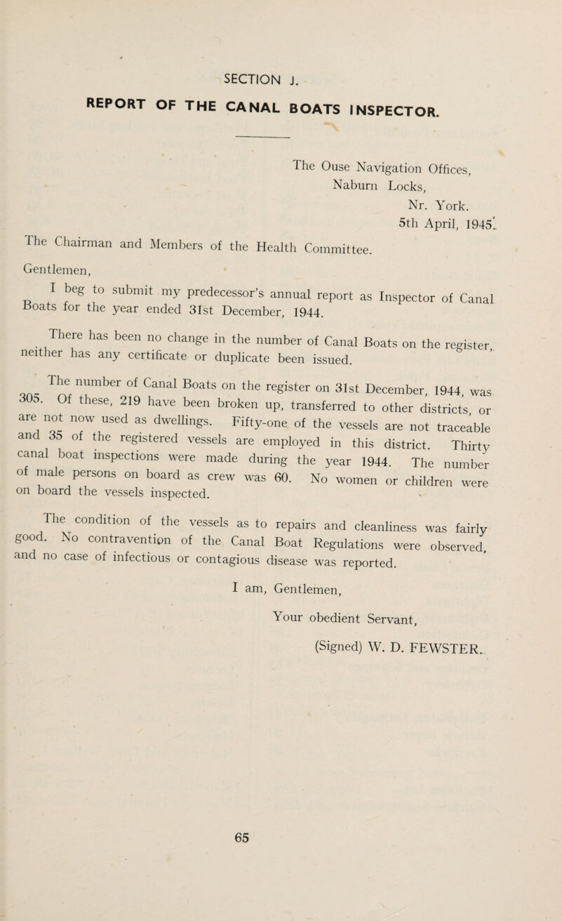 REPORT OF THE CANAL BOATS INSPECTOR. The Ouse Navigation Offices, Naburn Locks, Nr. York. 5th April, 1945'. The Chairman and Members of the Health Committee. Gentlemen, I beg to submit my predecessor’s annual report as Inspector of Canal Boats for the year ended 31st December, 1944. There has been no change in the number of Canal Boats on the register neither has any certificate or duplicate been issued. qa- T1\e nUmber of Canal Boats 011 the register on 31st December, 1944 was 305. Of these, 219 have been broken up, transferred to other districts or are not now used as dwellings. Fifty-one of the vessels are not traceable and 35 of the registered vessels are employed in this district. Thirty canal boat inspections were made during the year 1944. The number of male persons on board as crew was 60. No women or children were on board the vessels inspected. The condition of the vessels as to repairs and cleanliness was fairly good. No contravention of the Canal Boat Regulations were observed and no case of infectious or contagious disease was reported. I am, Gentlemen, \ our obedient Servant, (Signed) W. D. FEWSTER.