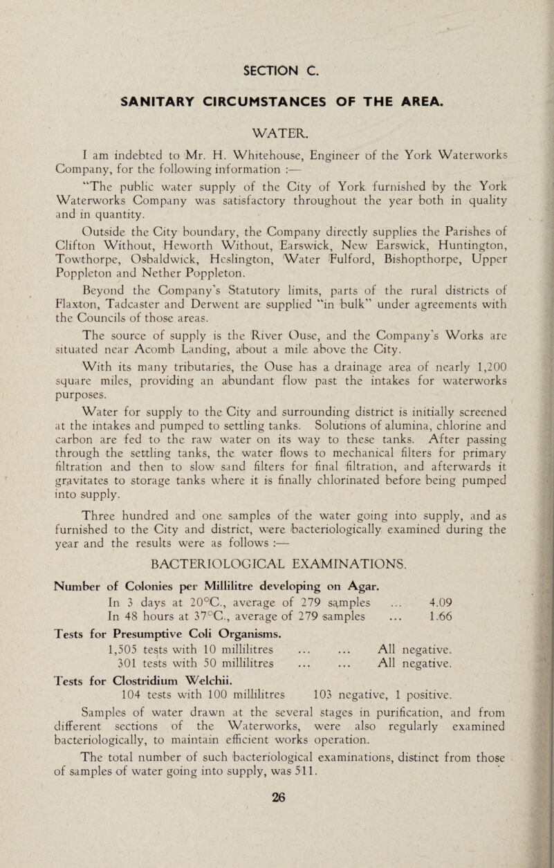 SANITARY CIRCUMSTANCES OF THE AREA. WATER. I am indebted to 'Mr. H. Whitehouse, Engineer of the York Waterworks Company, for the following information :— “The public water supply of the City of York furnished by the York Waterworks Company was satisfactory throughout the year both in quality and in quantity. Outside the City boundary, the Company directly supplies the Parishes of Clifton Without, Heworth Without, Earswick, New Earswick, Huntington, Towthorpe, Osbaldwick, Heslington, Water Eulford, Bishopthorpe, Upper Poppleton and Nether Poppleton. Beyond the Company’s Statutory limits, parts of the rural districts of Flaxton, Tadcaster and Derwent are supplied “in bulk’’ under agreements with the Councils of those areas. The source of supply is the River Ouse, and the Company’s Works are situated near Acomb Landing, about a mile, above the City. With its many tributaries, the Ouse has a drainage area of nearly 1,200 square miles, providing an abundant flow past the intakes for waterworks purposes. Water for supply to the City and surrounding district is initially screened at the intakes and pumped to settling tanks. Solutions of alumina, chlorine and carbon are fed to the raw water on its way to these tanks. After passing through the settling tanks, the water flows to mechanical filters for primary filtration and then to slow sand filters for final filtration, and afterwards it gravitates to storage tanks where it is finally chlorinated before being pumped into supply. Three hundred and one samples of the water going into supply, and as furnished to the City and district, were bacteriologically, examined during the year and the results were as follows :— BACTERIOLOGICAL EXAMINATIONS. Number of Colonies per Millilitre developing on Agar. In 3 days at 20°C., average of 279 samples ... 4.09 In 48 hours at 37°C., average of 279 samples ... 1.66 Tests for Presumptive Coli Organisms. 1,505 tests with 10 millilitres ... ... All negative. 301 tests with 50 millilitres ... ... All negative. Tests for Clostridium Welchii. 104 tests with 100 millilitres 103 negative, 1 positive. Samples of water drawn at the several stages in purification, and from different sections of the Waterworks, were also regularly examined bacteriologically, to maintain efficient works operation. The total number of such bacteriological examinations, distinct from those of samples of water going into supply, was 511.