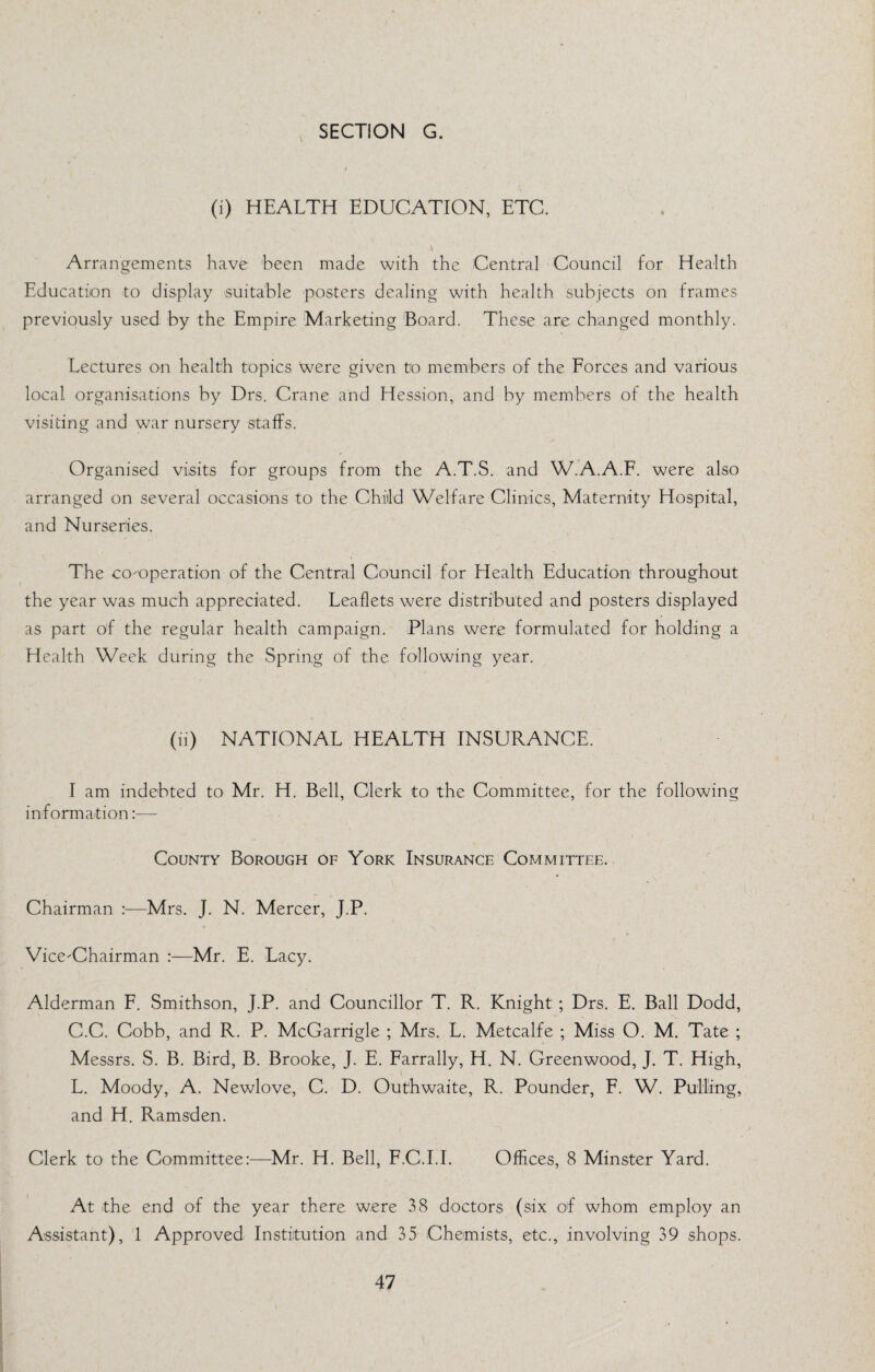 (i) HEALTH EDUCATION, ETC. Arrangements have 'been made with the. Central Council for Health Education to display suitable posters dealing with health subjects on frames previously used by the Empire Marketing Board. These are changed monthly. Lectures on health topics were given to mem'bers of the Eorces and various local organisations by Drs. Crane and Hession, and by members of the health visiting and war nursery staffs. Organised visits for groups from the A.T.S. and W.A.A.F. were also arranged on several occasions to the Child Welfare Clinics, Maternity Hospital, and Nurseries. The co-operation of the Central Council for Health Education throughout the year was much appreciated. Leaflets were distributed and posters displayed as part of the regular health campaign. Plans were formulated for holding a Health Week during the Spring of the following year. (ii) NATIONAL HEALTH INSURANCE. I am indebted to Mr. H. Bell, Clerk to the Committee, for the following information:— County Borough of York Insurance Committee. Chairman :—Mrs. J. N. Mercer, J.P. Vice-Chairman :—Mr. E. Lacy. Alderman F. Smithson, J.P. and Councillor T. R. Knight ; Drs. E. Ball Dodd, C.C. Cobb, and R. P. McGarrigle ; Mrs. L. Metcalfe ; Miss O. M. Tate ; Messrs. S. B. Bird, B. Brooke, J. E. Farrally, H. N. Greenwood, J. T. High, L. Moody, A. Newlove, C. D. Outhwaite, R. Pounder, F. W. Pulling, and H. Ramsden. Clerk to the Committee:—Mr. H. Bell, F.C.I.I. Offices, 8 Minster Yard. At the end of the year there were 38 doctors (six of whom employ an Assistant), 1 Approved Institution and 35 Chemists, etc., involving 39 shops.