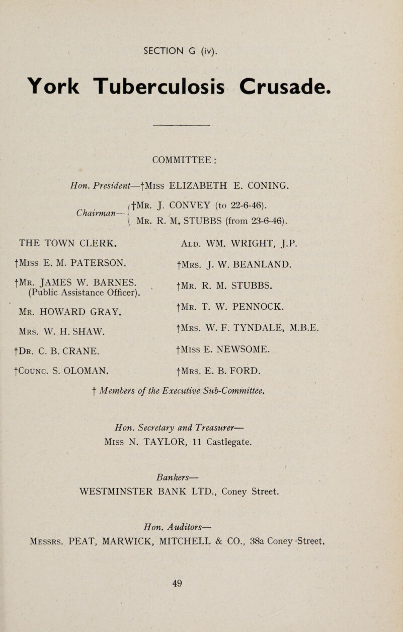 SECTION G (iv). York Tuberculosis Crusade. COMMITTEE: Hon. President—fMiss ELIZABETH E. CONING. (fMR. J. CONVEY (to 22-6-46). Chairman— ■[ i i Mr. R. M. STUBBS (from 23-6-46). Ald. WM. WRIGHT, J.P. fMRS. J. W. BEANLAND. THE TOWN CLERK, fMiss E. M. PATERSON. fMR. JAMES W. BARNES. (Public Assistance Officer). Mr. HOWARD GRAY. Mrs. W. H. SHAW. fDR. C. B. CRANE. fCouNC. S. OLOMAN. fMR. R. M. STUBBS. fMR. T. W. PENNOCK. fMRS. W. F. TYNDALE, M.B.E. fMiss E. NEWSOME. fMRS. E. B. FORD, f Members of the Executive Sub-Committee. Hon. Secretary and Treasurer— Miss N. TAYLOR, 11 Castlegate. Bankers— WESTMINSTER BANK LTD., Coney Street. Hon. Auditors— Messrs. PEAT, MARWICK, MITCHELL & CO., 38a Coney Street,