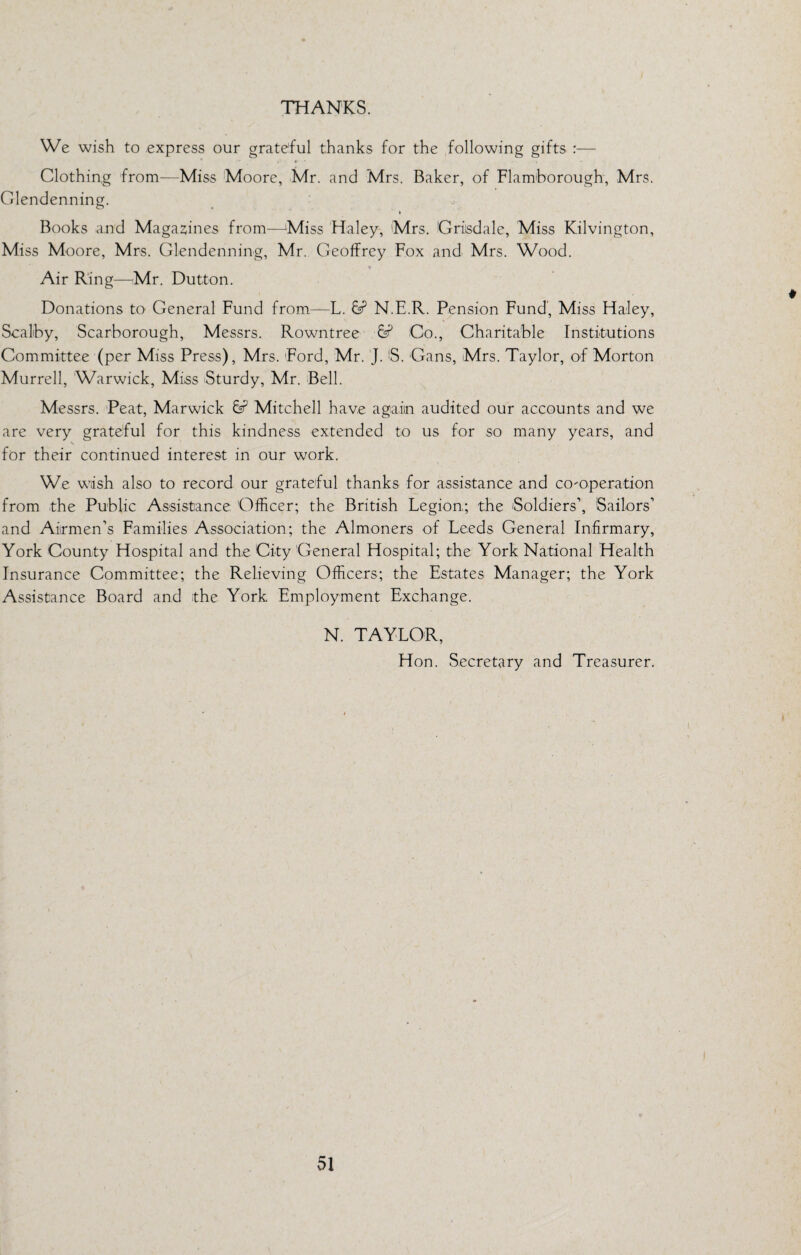 THANKS. We wish to express our grateful thanks for the following gifts — Clothin,g from—Miss Moore, Mr. and Mrs. Baker, of Flamhorough, Mrs. Clendenning. Books and Maga2iines from—'Miss Haley, Mrs. Griisdale, Miss Kilvington, Miss Moore, Mrs. Glendenning, Mr. Geoffrey Fox and Mrs. Wood. Air R'ing—Mr. Dutton. Donations to General Fund from—L. N.E.R. Pension Fund’, Miss Haley, Scalhy, Scarborough, Messrs. Rowntree Co., Charitable Institutions Committee (per Miss Press), Mrs. Ford, Mr. 'J. B. Cans, Mrs. Taylor, of Morton Murrell, Warwick, Miss Sturdy, Mr. Bell. Messrs. Peat, Marwick Mitchell have again audited our accounts and we are very grateful for this kindness extended to us for so many years, and for their continued interest in our work. We wish also to record our grateful thanks for assistance and co-operation from the Public Assistance Officer; the British Legion; the Soldiers’, Sailors’ and Airmen’s Families Association; the Almoners of Leeds General Infirmary, York County Hospital and the City General Hospital; the York National Health Insurance Committee; the Relieving Officers; the Estates Manager; the York Assistance Board and the York Employment Exchange. N. TAYLOR, Hon. Secretary and Treasurer.