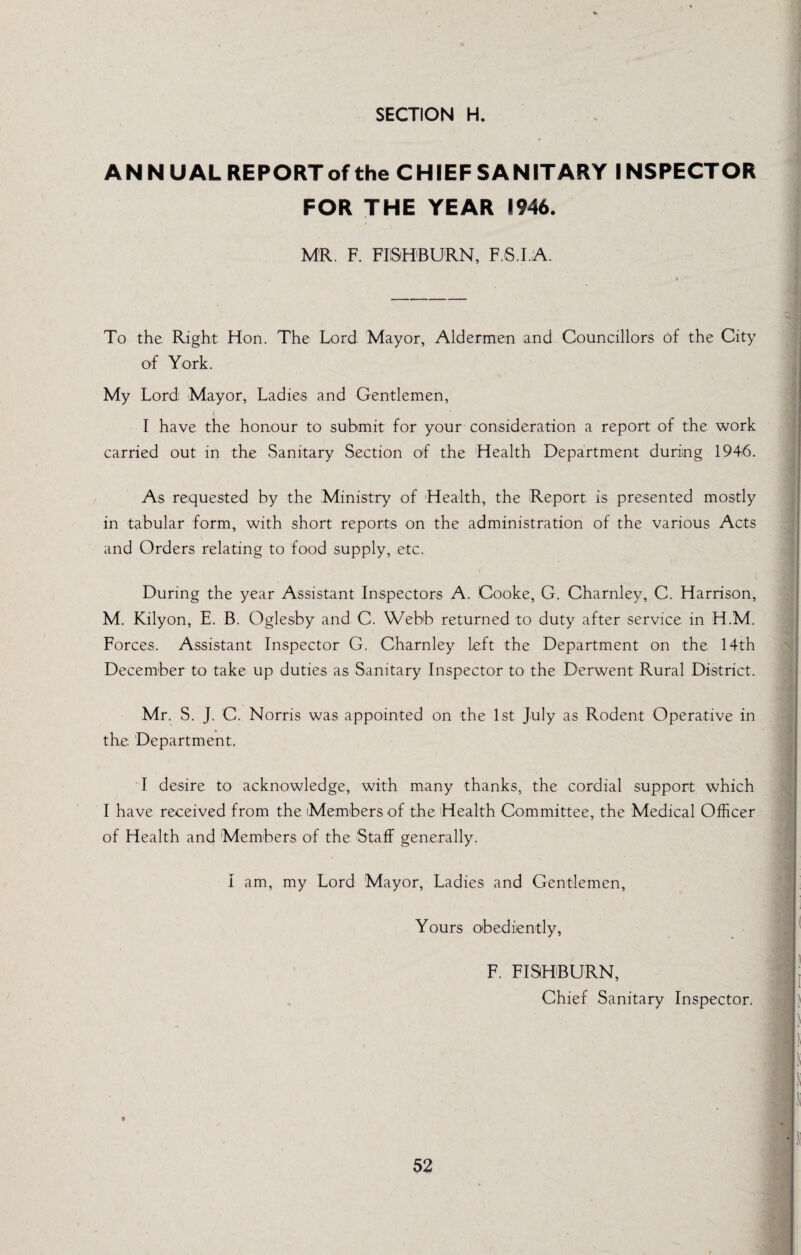 ANN UAL REPORT of the CHIEF SANITARY INSPECTOR FOR THE YEAR 1946. MR. F. FIiSH'BURN, F.S.I.A. To the Right Hon. The Lord Mayor, Aldermen and Councillors of the City of York. My Lordi Mayor, Ladies and Gentlemen, I have the honour to submit for your consideration a report of the work carried out in the Sanitary Section of the Health Department during 1946. As requested by the Ministry of Health, the Report is presented mostly in tabular form, with short reports on the administration of the various Acts and Orders relating to food supply, etc. During the year Assistant Inspectors A. Cooke, G. Charnley, C. Harrison, M. Kilyon, E. B. Oglesby and C. Webb returned to duty after service in H.M. Forces. Assistant Inspector G. Charnley left the Department on the 14th December to take up duties as Sanitary Inspector to the Derwent Rural District. Mr. S. J. C. Norris was appointed on the 1st July as Rodent Operative in the Department. T desire to acknowledge, with many thanks, the cordial support which I have received from the Members of the Health Committee, the Medical Officer of Health and Members of the Staff generally. I am, my Lord Mayor, Ladies and Gentlemen, Yours obediently. F. FISHBURN, Chief Sanitary Inspector.