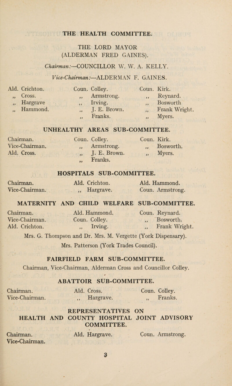 THE LORD MAYOR (ALDERMAN FRED GAINES). Chairman:—COUNCILLOR W. W. A. KELLY. Vice-Chairman:—AL'DLRMKN F. GAINES. Aid. Crichton. Coun. Colley. Coun. Kirk. „ Cross. ,, Armstrong. ,, Reynard. ,, Hargrave ,, Irving. ,, Bosworth „ Hammond. ,, J. E. Brown. ,, Frank Wright. ,, Franks. „ Myers. UNHEALTHY AREAS SUB-COMMITTEE. Chairman. Vice-Chairman. Aid. Cross. Coun. CoUey. ,, Armstrong. „ J. E. Brown. ,, Franks. Coun. Kirk. ,, Bosworth. „ Myers. HOSPITALS SUB-COMMITTEE. Chairman. Aid. Crichton. Aid. Hammond. Vice-Chairman. ,, Hargrave. Coun. Armstrong. MATERNITY AND CHILD WELFARE SUB-COMMITTEE. Chairman. Aid. Hammond. Coun. Reynard. Vice-Chairman. Coun. Colley. ,, 'Bosworth. Aid. Crichton. ,, Irving. ,, Frank Wright. Mrs. G. Thompson and Dr. Mrs. M. Vergette (York Dispensary). Mrs. Patterson (York Trades Council). FAIRFIELD FARM SUB-COMMITTEE. Chairman, Vice-Chairman, Alderman Cross and Councillor Colley. Chairman. Vice-Chairman. ABATTOIR SUB-COMMITTEE. Aid. Cross. Coun. Colley. ,, Hargrave. „ Franks. REPRESENTATIVES ON HEALTH AND COUNTY HOSPITAL JOINT ADVISORY COMMITTEE. Chairman. Aid. Hargrave. Coun. Armstrong. Vice-Chairman.