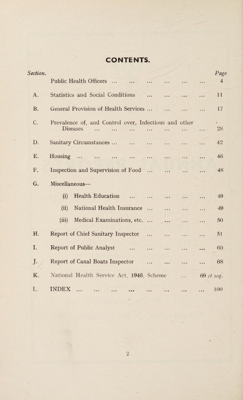 CONTENTS. Section. Public Health Officers. A. Statistics and Social Conditions B. General Provision of Health Services ... C. Prevalence of, and Control over, Infectious and other Diseases ... ... ... ... ... ... D. Sanitary Circumstances ... E. Housing ... ... ... ... ... ... ... F. Inspection and Supervision of Food ... G. Miscellaneous— (i) Health Education . (ii) National Health Insurance. (iii) Medical Examinations, etc. ... H. Report of Chief Sanitary Inspector . I. Report of Public Analyst . Page 4 11 17 * 28 42 46 48 49 49 50 51 60 J. Report of Canal Boats Inspector 68 K. National Health Service Act, 1946, Scheme L. INDEX. 69 et seq. 100