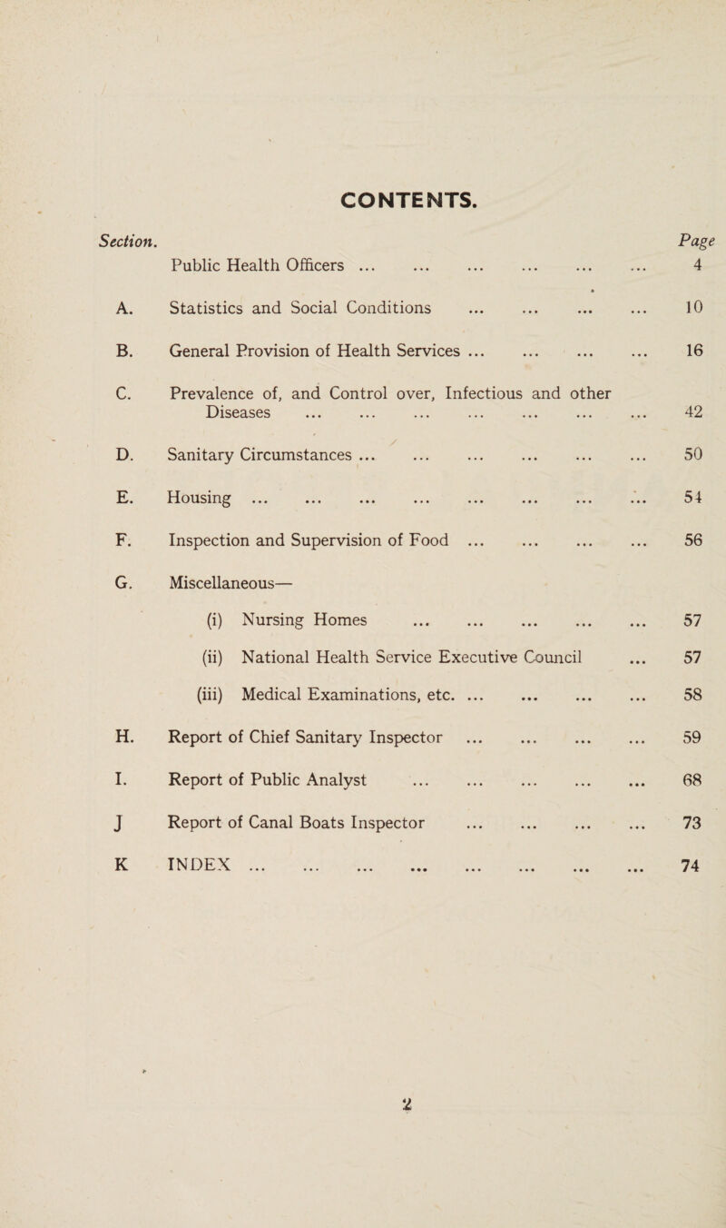 CONTENTS. Section. Public Health Officers ... A. Statistics and Social Conditions B. General Provision of Health Services ... c. Prevalence of, and Control over. Infectious and other Diseases ... ... ... ... ... ... ... 42 D. Sanitary Circumstances ... 50 E. Housxn^^ ... ... ... ... ... ... ... ... 54 F. Inspection and Supervision of Food ... 56 G. Miscellaneous— (i) Nursing Homes . 57 (ii) National Health Service Executive Council 57 (iii) Medical Examinations, etc. ... 58 H. Report of Chief Sanitary Inspector . 59 I. Report of Public Analyst . 68 J Report of Canal Boats Inspector 73 K INDEX A k ^ ••• ••• ••• **« ••• ••• 74 Page 4 10 16