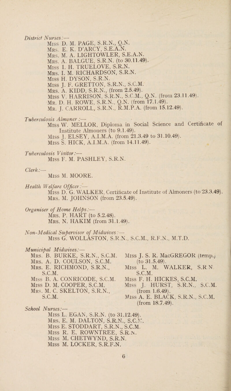 District Nurses:— Miss D. M. PAGE, S.R.N., Q-N. Mrs. E. K. D’ARCY, S.E.A.N. Mrs. M. a. LIGHTOWLER, S.E.A.N. Mrs. a. BALGUE, S.R.N. (to 30.11.49). Miss I. H. TRUELOVE, S.R.N. Mrs. I. M. RICHARDSON, S.R.N. Miss H. DYSON, S.R.N. Miss J. F. GRETTON, S.R.N., S.C.M. Mrs. a. KIDD, S.R.N., (from 2.5.49). Miss V. HARRISON, S.R.N., S.C.M., Q.N. (from 23.11.49). Mr. D. H. ROWE, S.R.N., Q.N. (from 17.1.49). Mr. J. CARROLL, S.R.N., R.M.P.A. (from 15.12.49). Tuberculosis Almoner:— Miss W. MELLOR, Diploma in Social Science and Certificate of Institute Almoners (to 9.1.49). Miss J. ELSEY, A.I.M.A. (from 21.3.49 to 31.10.49). Miss S. HICK. A.I.M.A. (from 14.11.49). Tuberculosis Visitor:— Miss F. M. PASHLEY, S.R.N. C^lpyk *_ Miss M. MOORE. Health Welfare Officer:—■ Miss D. G. WALKER, Certificate of Institute of Almoners (to 23.3.49). Mrs. M. JOHNSON (from 23.5.49). Organiser of Home Helps:— Mrs. P. hart (to 5.2.48). Mrs. N. hakim (from 31.1.49). Non-Medical Supervisor of Midwives;— Miss G. WOLLASTON, S.R.N., S.C.M., R.F.N., M.T.D. Municipal Midwives:— Mrs. B. burke, S.R.N., S.C.M. Mrs. a. D. COULSON, S.C.M. Mrs. E. RICHMOND, S.R.N., S.C.M. Miss J. S. R. MacGREGOR (temp.j (to 31.5.49). Miss L. M. WALKER, S.R N. S.C.M. Miss B. A. CONRICODE, S.C.M. Miss D. M. COOPER, S.C.M. Mrs. M. C. SKELTON, S.R.N., S.C.M. School Nurses:— Miss F. H. HICKES, S.C.M. Miss J. HURST, S.R.N., S.C.M. (from 1.6.49). Miss A. E. BLACK, S.R.N., S.C.M. (from 18.7.49). Miss L. EGAN, S.R.N. (to 31.12.49). Mrs. E. M. DALTON, S.R.N., S.C.M, Miss E. STODDART, S.R.N., S.C.M. Miss R. E. ROWNTREE, S.R.in. Miss M. CHETWYND, S.R.N. Miss M. LOCKER, S.R.F.N.