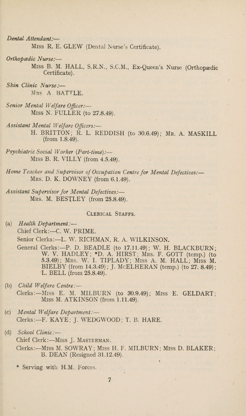 Dental Attendant:— Miss R. E. GLEW (Dental Nurse’s Certificate). OrthopcBdic Nurse:— Miss B. M. HALL, S.R.N., S.C.M., Ex-Queen’s Nurse (Orthopaedic Certificate). Skin Clinic Nurse:— Mrs a BArrLE. Senior Mental Welfare Officer:— Miss N. FULLER (to 27.8.49). Assistant Mental Welfare Officers:— H. BRITTON; R. L. REDDISH (to 30.6.49); Mr. A. MASKILL (from 1.8.49). Psychiatric Social Worker {part-time):— Miss B. R. VILLY (from 4.5.49). Home Teacher and Supervisor of Occupation Centre for Mental Defectives:— Mrs. D. K. DOWNEY (from 6.1.49). Assistant Supervisor for Mental Defectives:— Mrs. M. BESTLEY (from 25.8.49). Clerical Staffs. (a) Health Department:— Chief Clerk:—C. W. PRIME. Senior Clerks:—L. W. RICHMAN, R. A. WILKINSON. . General Clerks:—P. D. BEADLE (to 17.11.49); W. H. BLACKBURN; W. V. HADLEY; *D. A. HIRST; Mrs. F. GOTT (temp.) (to 5.3.49); Mrs. W. I. TIPLADY; Miss A. M. HALL; Miss M. BIELBY (from 14.3.49); J. McELHERAN (temp.) (to 27. 8.49); L. BELL (from 25.8.49). (b) Child Welfare Centre:— Clerks:—Miss E. M. MILBURN (to 30.9.49); Miss E. GELDART; Miss M. ATKINSON (from 1.11.49). (c) Mental Welfare Department:— Clerks:—F. KAYE; J. WEDGWOOD; T. B. HARE. (d) School Clinic:— Chief Clerk:—Miss J. Masterman. Clerks:—Miss M. SOWRAY; Miss H. F. MILBURN; Miss D. BLAKER; B. DEAN (Resigned 31.12.49). * Serving with H.M. Forces.