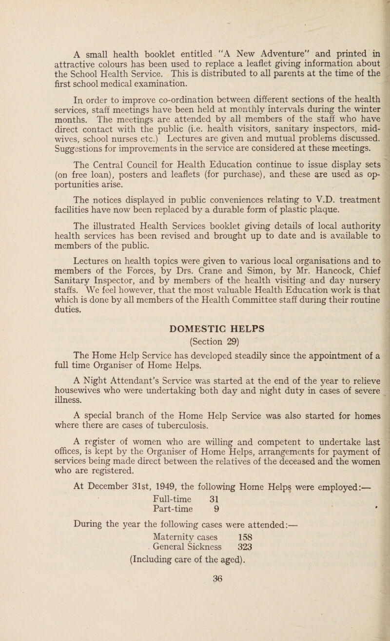 A small health booklet entitled A New Adventure and printed in f attractive colours has been used to replace a leaflet giving information about ' the School Health Service. This is distributed to all parents at the time of the , first school medical examination. In order to improve co-ordination between different sections of the health services, staff meetings have been held at monthly intervals during the winter months. The meetings are attended by all members of the staff who have direct contact with the public (i.e. health visitors, sanitary inspectors, mid¬ wives, school nurses etc.) Lectures are given and mutual problems discussed. Suggestions for improvements in the service are considered at these meetings. The Central Council for Health Education continue to issue display sets (on free loan), posters and leaflets (for purchase), and these are used as op¬ portunities arise. The notices displayed in public conveniences relating to V.D. treatment facilities have now been replaced by a durable form of plastic plaque. The illustrated Health Services booklet giving details of local authority health services has been revised and brought up to date and is available to members of the public. Lectures on health topics were given to various local organisations and to members of the Forces, by Drs. Crane and Simon, by Mr. Hancock, Chief Sanitary Inspector, and by members of the health visiting and day nursery staffs. We feel however, that the most valuable Health Education work is that which is done by all members of the Health Committee staff during their routine duties. DOMESTIC HELPS (Section 29) The Home Help Service has developed steadily since the appointment of a full time Organiser of Home Helps. A Night Attendant’s Service was started at the end of the year to relieve housewives who were undertaking both day and night duty in cases of severe illness. A special branch of the Home Help Service was also started for homes where there are cases of tuberculosis. A register of women who are willing and competent to undertake last oflices, is kept by the Organiser of Home Helps, arrangements for pa3mient of services being made direct between the relatives of the deceased and the women who are registered. At December 31st, 1949, the following Home Helps were employed:— Full-time 31 Part-time 9 During the year the following cases were attended:— Maternity cases 158 . General Sickness 323 (Including care of the aged).