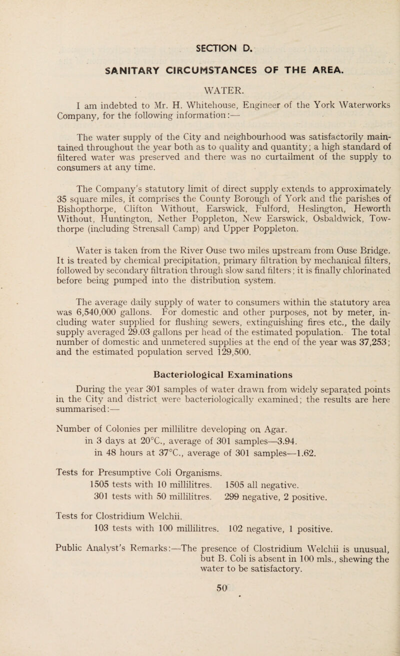 SANITARY CIRCUMSTANCES OF THE AREA. WATER. I am indebted to Mr. H. Whitehouse, Engineer of the York Waterworks Company, for the following information:— The water supply of the City and neighbourhood was satisfactorily main¬ tained throughout the year both as to quality and quantity; a high standard of filtered water was preserved and there was no curtailment of the supply to consumers at any time. The Company’s statutory limit of direct supply extends to approximately 35 square miles, it comprises the County Borough of York and the parishes of Bishopthorpe, Clifton Without, Earswick, Fulford, Heslington, Heworth Without, Huntington, Nether Poppleton, New Earswick, Osbaldwick, Tow- thorpe (including Strensall Camp) and Upper Poppleton. Water is taken from the River Ouse two miles upstream from Ouse Bridge. It is treated by chemical precipitation, primary filtration by mechanical filters, followed by secondary filtration through slow sand filters; it is finally chlorinated before being pumped into the distribution system. The average daily supply of water to consumers within the statutory area was 6,540,000 gallons. For domestic and other purposes, not by meter, in¬ cluding water supplied for flushing sewers, extinguishing fires etc., the daily supply averaged 29.03 gallons per head of the estimated population. The total number of domestic and unmetered supplies at the end of the year was 37,253; and the estimated population served 129,500. Bacteriological Examinations During the year 301 samples of water drawn from widely separated points in the City and district were bacteriologically examined; the results are here summarised:— Number of Colonies per millilitre developing on Agar. in 3 days at 20°C., average of 301 samples—3.94. in 48 hours at 37°C., average of 301 samples—1.62. Tests for Presumptive Coli Organisms. 1505 tests with 10 millilitres. 1505 all negative. 301 tests with 50 millilitres. 299 negative, 2 positive. Tests for Clostridium Welchii. 103 tests with 100 millilitres. 102 negative, 1 positive. Public Analyst’s Remarks:—The presence of Clostridium Welchii is unusual, but B. Coli is absent in 100 mis., shewing the water to be satisfactory.