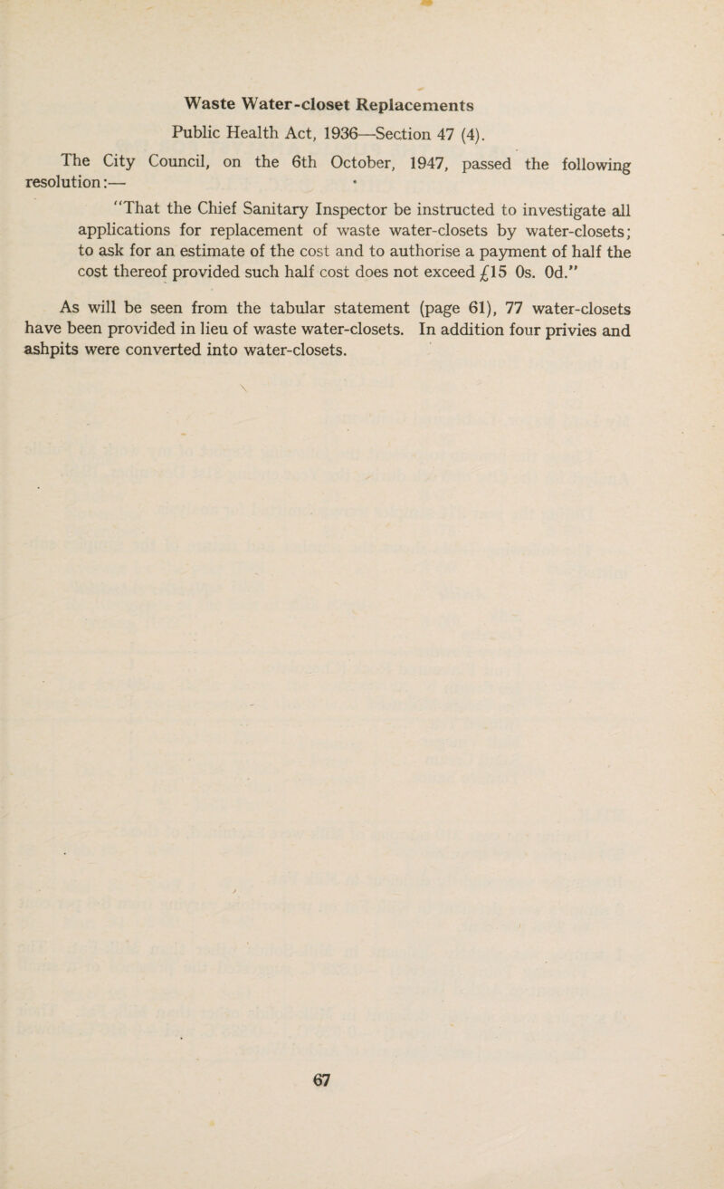 Waste Water-closet Replacements Public Health Act, 1936—Section 47 (4). The City Council, on the 6th October, 1947, passed the following resolution:— That the Chief Sanitary Inspector be instructed to investigate all applications for replacement of waste water-closets by water-closets; to ask for an estimate of the cost and to authorise a pa3mient of half the cost thereof provided such half cost does not exceed £15 Os. Od.*' As will be seen from the tabular statement (page 61), 77 water-closets have been provided in lieu of waste water-closets. In addition four privies and ashpits were converted into water-closets.