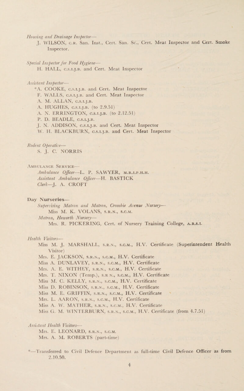 Housing and Drainage Inspector—- J. WILSON, c.r. San. Inst., Cert. San. Sc., Cert. Meat Inspector and Cert. Smoke Inspector. Special Inspector for Food Hygiene— H. HALL, c.s.i.j.b. and Cert. Meat Inspector Assistant Inspector— *A. COOKE, c.s.i.j.b. and Cert. Meat Inspector F. WALLS, c.s.i.j.b. and Cert. Meat Inspector A. M. ALLAN, c.s.i.j.b. A. HUGHES, c.s.i.j.b. (to 2.9.51) A. N. ERRINGTON, c.s.i.j.b. (to 2.12.51) P. D. BEADLE, c.s.i.j.b. J. N. ADDISON, c.s.i.j.b. and Cert. Meat Inspector W. H. BLACKBURN, c.s.i.j.b. and Cert. Meat Inspector Rodent Operative— S. J. C. NORRIS Ambulance Service— Ambulance Officer—L. P. SAWYER, m.r.i.p.h.h. Assistant Ambulance Officer—H. BASTICK Clerk—J. A. CROFT Day Nurseries— Supervising Matron and Matron, Crombie Avenue Nursery— Miss M. K. VOLANS, s.r.n., s.c.m. Matron, He worth Nursery— Mrs. R. PICKERING, Cert, of Nursery Training College, a.r.s.i. Health Visitors— Miss M. J. MARSHALL, s.r.n., s.c.m., H.V. Certificate (Superintendent Health Visitor) Mrs. E. JACKSON, s.r.n., s.c.m., H.V. Certificate Miss A. DUNLAVEY, s.r.n., s.c.m., H.V. Certificate Mrs. A. E. WITHEY, s.r.n., s.c.m., H.V. Certificate Mrs. T. NIXON (Temp.), s.r n., s.c.m., H.V. Certificate Miss M. C. KELLY, s.r.n., s.c.m., H.V. Certificate Miss D. ROBINSON, s.r.n., s.c.m., H.V. Certificate Miss M. E. GRIFFIN, s.r.n., s.c.m., H.V. Certificate Mrs. L. AARON, s.r.n., s.c.m., H.V. Certificate Miss A. W. MATHER, s.r.n., s.c.m., H.V. Certificate Miss G. M. WINTERBURN, s.r.n., s.c.m., H.V. Certificate (from 4.7.51) Assistant Health Visitors— Mrs. E. LEONARD, s.r.n., s.c.m. Mrs. A. M. ROBERTS (part-time) *—Transferred to Civil Defence Department as full-time Civil Defence Officer as from 2.10.50.