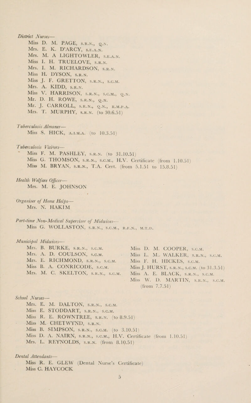 District Nurses— Miss D. M. PAGE, s.r.n., q_.n. Mrs. E. K. D’ARCY, s.e.a.n. Mrs. M. A LIGHTOWLER, s.e.a.n. Miss I. H. TRUELOVE, s.r.n. Mrs. I. M. RICHARDSON, s.r.n. Miss H. DYSON, s.r.n. Miss J. F. GRETTON, s.r.n., s.c.m. Mrs. A. KIDD, s.r.n. Miss V. HARRISON, s.r.n., s.c.m., q.n. Mr. D. H. ROWE, s.r.n., q.N. Mr. J. CARROLL, s.r.n., £>.n., r.m.e.a. Mrs. T. MURPHY, s.r.n. (to 30.6.51) Tuberculosis Almoner— Miss S. HICK, a.i.m.a. (to 10.3.51) Tuberculosis Visitors— Miss F. M. PASHLEY, s.r.n. (to 31.10.51) Miss G. THOMSON, s.r.n., s.c.m., H.V. Certificate (from 1.10.51) Miss M. BRYAN, s.r.n., T.A. Cert, (from 5.1.51 to 15.8.51) Health Welfare Officer— Mrs. M. E. JOHNSON Organiser of Home Helps— Mrs. N. HAKIM Part-time Non-Medical Supervisor of Midwives— Miss G. WOLLASTON, S.R.N., S.C.M., R.F.N., M.T.D. Municipal Midwives— Mrs. B. BURKE, s.r.n., s.c.m. Mrs. A. D. COULSON, s.c.m. Mrs. E. RICHMOND, s.r.n., s.c.m. Miss B. A. CONRICODE, s.c.m. Mrs. M. C. SKELTON, s.r.n., s.c.m Miss D. M. COOPER, s.c.m. Miss L. M., WALKER, s.r.n., s.c.m. Miss F. H. HICKES, s.c.m. Miss J. HURST, s.r.n., s.c.m. (to 31.3.51) Miss A. E. BLACK, s.r.n., s.c.m. Miss W. D. MARTIN, s.r.n., s.c.m. (from 7.7.51) School Nurses— Mrs. E. M. DALTON, s.r.n., s.c.m. Miss E. STODDART, s.r.n., s.c.m. Miss R. E. ROWNTREE, s.r.n. (to 8.9.51) Miss M. CHETWYND, s.r.n. Miss B. SIMPSON, s.r.n., s.c.m. (to 3.10.51) Miss D. A. NAIRN, s.r.n., s.c.m., H.V. Certificate (from 1.10.51) Mrs. L. REYNOLDS, s.r.n. (from 8.10.51) Dental Attendants— Miss R. E. GLEW (Dental Nurse’s Certificate) Miss C. HAYCOCK