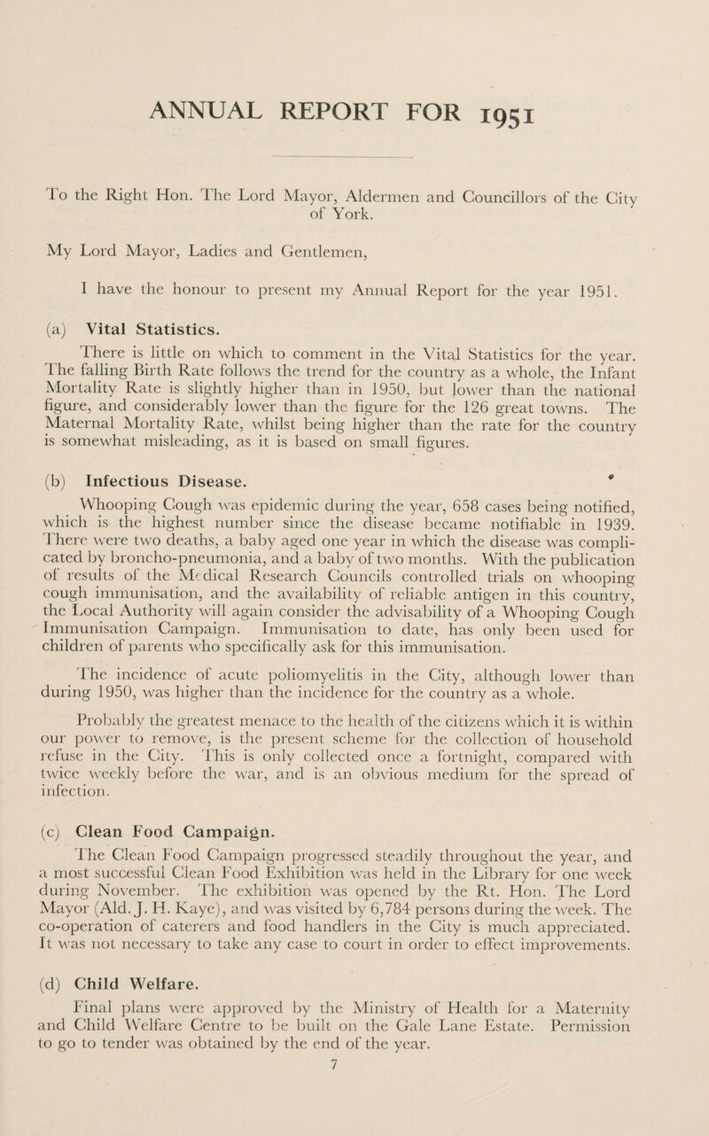 ANNUAL REPORT FOR 1951 1 o the Right Hon. The Lord Mayor, Aldermen and Councillors of the City of York. My Lord Mayor, Ladies and Gentlemen, I have the honour to present my Annual Report for the year 1951. (a) Vital Statistics. There is little on which to comment in the Vital Statistics for the year. The falling Birth Rate follows the trend for the country as a whole, the Infant Mortality Rate is slightly higher than in 1950, but lower than the national figure, and considerably lower than the figure for the 126 great towns. The Maternal Mortality Rate, whilst being higher than the rate for the country is somewhat misleading, as it is based on small figures. (b) Infectious Disease. * Whooping Cough was epidemic during the year, 658 cases being notified, which is the highest number since the disease became notifiable in 1939. There were two deaths, a baby aged one year in which the disease was compli¬ cated by broncho-pneumonia, and a baby of two months. With the publication of results of the Medical Research Councils controlled trials on whooping cough immunisation, and the availability of reliable antigen in this country, the Local Authority will again consider the advisability of a Whooping Cough Immunisation Campaign. Immunisation to date, has only been used for children of parents who specifically ask for this immunisation. The incidence of acute poliomyelitis in the City, although lower than during 1950, was higher than the incidence for the country as a whole. Probably the greatest menace to the health of the citizens which it is within our power to remove, is the present scheme for the collection of household refuse in the City. This is only collected once a fortnight, compared with twice weekly before the war, and is an obvious medium for the spread of infection. (c) Clean Food Campaign. The Clean Food Campaign progressed steadily throughout the year, and a most successful Clean Food Exhibition was held in the Library for one week during November. The exhibition was opened by the Rt. Hon. The Lord Mayor (Aid. J. H. Kaye), and was visited by 6,784 persons during the week. The co-operation of caterers and food handlers in the City is much appreciated. It was not necessary to take any case to court in order to effect improvements. (d) Child Welfare. Final plans were approved by the Ministry of Health for a Maternity and Child Welfare Centre to be built on the Gale Lane Estate. Permission to go to tender was obtained by the end of the year.