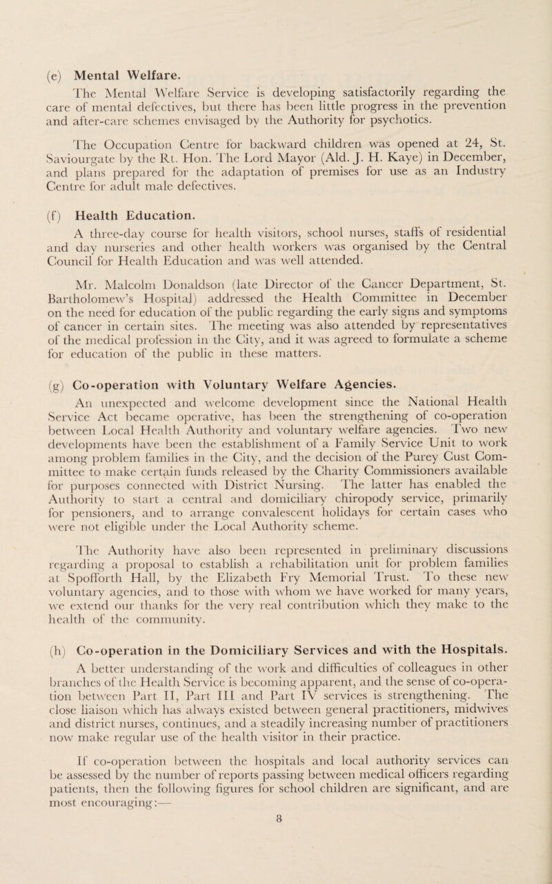 (e) Mental Welfare. The Mental Welfare Service is developing satisfactorily regarding the care of mental defectives, but there has been little progress in the prevention and after-care schemes envisaged by the Authority lor psychotics. The Occupation Centre for backward children was opened at 24, St. Saviourgate by the Rt. Hon. The Lord Mayor (Aid. J. H. Kaye) in December, and plans prepared for the adaptation of premises for use as an Industry Centre for adult male defectives. (f) Health Education. A three-day course for health visitors, school nurses, staffs ol residential and day nurseries and other health workers was organised by the Central Council for Health Education and was well attended. Mr. Malcolm Donaldson (late Director ol the Cancer Department, St. Bartholomew’s Hospital) addressed the Health Committee in December on the need for education of the public regarding the early signs and symptoms of cancer in certain sites. The meeting was also attended by representatives of the medical profession in the City, and it was agreed to formulate a scheme for education of the public in these matters. (g) Co-operation with Voluntary Welfare Agencies. An unexpected and welcome development since the National Health Service Act became operative, has been the strengthening ol co-operation between Local Health Authority and voluntary welfare agencies. Two new developments have been the establishment ol a Family Service Unit to work among problem families in the City, and the decision ol the Purey Cust Com¬ mittee to make certain funds released by the Charity Commissioners available for purposes connected with District Nursing. The latter has enabled the Authority to start a central and domiciliary chiropody service, primarily for pensioners, and to arrange convalescent holidays for certain cases who were not eligible under the Local Authority scheme. l lie Authority have also been represented in preliminary discussions regarding a proposal to establish a rehabilitation unit for problem families at Spofforth Hall, by the Elizabeth Fry Memorial Trust. To these new voluntary agencies, and to those with whom we have worked lor many years, we extend our thanks for the very real contribution which they make to the health of the community. (h) Co-operation in the Domiciliary Services and with the Hospitals. A better understanding of the work and difficulties ol colleagues in other branches of the Health Service is becoming apparent, and the sense of co-opera¬ tion between Part IT, Part III and Part IV services is strengthening. The close liaison which has always existed between general practitioners, midwives and district nurses, continues, and a steadily increasing number of practitioners now make regular use of the health visitor in their practice. If co-operation between the hospitals and local authority services can be assessed by the number of reports passing between medical officers regarding patients, then the following figures for school children are significant, and are most encouraging:—