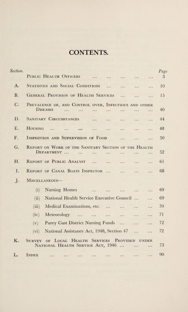 CONTENTS. Section. A. B. C. D. E. F. G. H. I. Public Health Officers Statistics and Social Conditions General Provision of Health Services Prevalence of, and Control over, Infectious and other DISE ASES Sanitary Circumstances Housing ... ... ... ... ... ... ... ... Inspection and Supervision of Food Report on Work of the Sanitary Section of the Health Department ... Report of Public Analyst Report of Canal Boats Inspector ... Page 3 10 15 40 44 48 50 52 61 68 J. Miscellaneous— (i) Nursing Homes 69 (ii) National Health Service Executive Council ... 69 (iii) Medical Examinations, etc. 70 (iv) Meteorology 71 (v) Purey Cust District Nursing Funds 72 (vi) National Assistance Act, 1948, Section 47 72 K. Survey of Local Health Services Provided under National Health Service Act, 1946 ... 73 L. Index ••• ••• ••• ••• ••• ••• ••• ••• 90