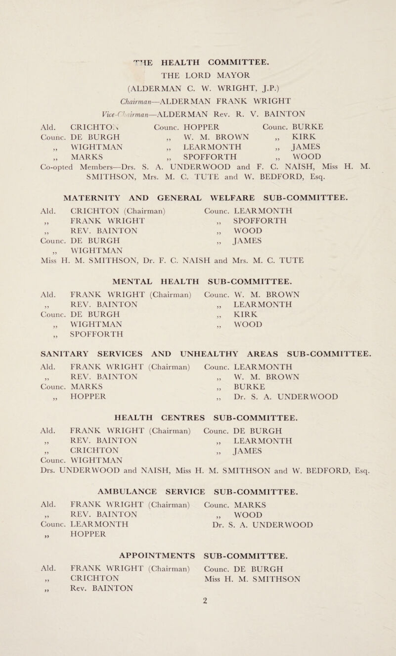 ^TIE HEALTH COMMITTEE. THE LORD MAYOR (ALDERMAN C. W. WRIGHT, J.P.) Chairman—ALDERMAN ERANK WRIGHT Vice-Chairmanr—ALDERMAN Rev. R. V. BAINTON Aid. CRICHTON Counc. HOPPER Counc. BURKE Counc. DE BURGH „ W. M. BROWN 33 KIRK „ WIGHTMAN „ LEARMONTH 33 JAMES „ MARKS „ SPOFFORTH 33 WOOD Co-opted Members—Drs. S. A. UNDERWOOD and F. C. NAISH, SMITHSON, Mrs. M. C. TUTE and W. BEDFORD, Esq. MATERNITY AND GENERAL WELFARE SUB-COMMITTEE. Aid. CRICHTON (Chairman) Counc. LEARMONTH 33 FRANK WRIGHT 33 SPOFFORTH 33 REV. BAINTON 33 WOOD Counc. DE BURGH 33 JAMES 33 WIGHTMAN Miss H . M. SMITHSON, Dr. F. C. NAISH and Mrs. M. C. TUTE MENTAL HEALTH SUB-COMMITTEE. Aid. FRANK WRIGHT (Chairman) „ REV. BAINTON Counc. DE BURGH „ WIGHTMAN „ SPOFFORTH Counc. W. M. BROWN „ LEARMONTH „ KIRK „ WOOD SANITARY SERVICES AND UNHEALTHY AREAS SUB-COMMITTEE. Aid. FRANK WRIGHT (Chairman) Counc. LEARMONTH „ REV. BAINTON „ W. M. BROWN Counc. MARKS „ BURKE „ HOPPER „ Dr. S. A. UNDERWOOD HEALTH CENTRES SUB-COMMITTEE. Aid. FRANK WRIGHT (Chairman) Counc. DE BURGH „ REV. BAINTON „ LEARMONTH „ CRICHTON „ JAMES Counc. WIGHTMAN Drs. UNDERWOOD and NAISH, Miss H. M. SMITHSON and W. BEDFORD, Esq. AMBULANCE SERVICE SUB-COMMITTEE. Aid. FRANK WRIGHT (Chairman) „ REV. BAINTON Counc. LEARMONTH „ HOPPER Counc. MARKS „ WOOD Dr. S. A. UNDERWOOD APPOINTMENTS SUB-COMMITTEE. Aid. FRANK WRIGHT (Chairman) Counc. DE BURGH 33 CRICHTON Miss H. M. SMITHSON 3) Rev. BAINTON