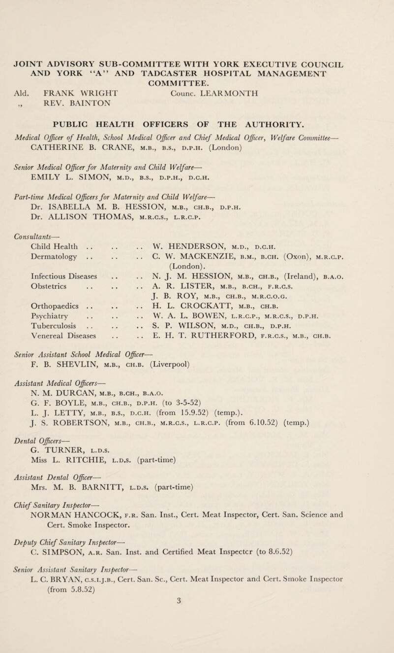 JOINT ADVISORY SUB-COMMITTEE WITH YORK EXECUTIVE COUNCIL AND YORK “A” AND TADCASTER HOSPITAL MANAGEMENT COMMITTEE. Aid. FRANK WRIGHT Counc. LEARMONTH REV. BAINTON PUBLIC HEALTH OFFICERS OF THE AUTHORITY. Medical Officer of Health, School Medical Officer and Chief Medical Officer, Welfare Committee— CATHERINE B. CRANE, m.b., b.s., d.p.h. (London) Senior Medical Officer for Maternity and Child Welfare— EMILY L. SIMON, m.d., b.s., d.p.h., d.g.h. Part-time Medical Officers for Maternity and Child Welfare— Dr. ISx\BELLA M. B. HESSION, m.b., ch.b., d.p.h. Dr. ALLISON THOMAS, m.r.c.s., l.r.c.p. Consultants— Child Health Dermatology Infectious Diseases Obstetrics Orthopaedics . . Psychiatry Tuberculosis Venereal Diseases W. HENDERSON, m.d., d.c.h. C. W. MACKENZIE, b.m., b.ch. (Oxon), m.r.c.p. (London). N. J. M. HESSION, m.b., ch.b., (Ireland), b.a.o. A. R. LISTER, m.b., b.ch., f.r.c.s. J. B. ROY, M.B., CH.B., M.R.C.O.G. H. L. CROCKATT, m.b., ch.b. W. A. L. BOWEN, l.r.c.p., m.r.c.s., d.p.h. S. P. WILSON, M.D., CH.B., D.P.H. E. H. T. RUTHERFORD, f.r.c.s., m.b., ch.b. Senior Assistant School Medical Officer— F. B. SHEVLIN, m.b., ch.b. (Liverpool) Assistant Medical Officers— N. M. DURCAN, m.b., b.ch., b.a.o. G. F. BOYLE, m.b., ch.b., d.p.h. (to 3-5-52) L. J. LETTY, m.b., b.s., d.c.h. (from 15.9.52) (temp.). J. S. ROBERTSON, m.b., ch.b., m.r.c.s., l.r.c.p. (from 6.10.52) (temp.) Dental Officers— G. TURNER, l.d.s. Miss L. RITCHIE, l.d.s. (part-time) Assistant Dental Officer— Mrs. M. B. BARNITT, l.d.s. (part-time) Chief Sanitary Inspector—- NORMAN HANCOCK, f.r. San. Inst., Cert. Meat Inspector, Cert. San. Science and Cert. Smoke Inspector. Deputy Chief Sanitary Inspector—• C. SIMPSON, a.r. San. Inst, and Certified Meat Inspectcr (to 8.6.52) Senior Assistant Sanitary Inspector— L. C. BRYAN, c.s.i.j.b., Cert. San. Sc., Cert. Meat Inspector and Cert. Smoke Inspector (from 5.8.52)