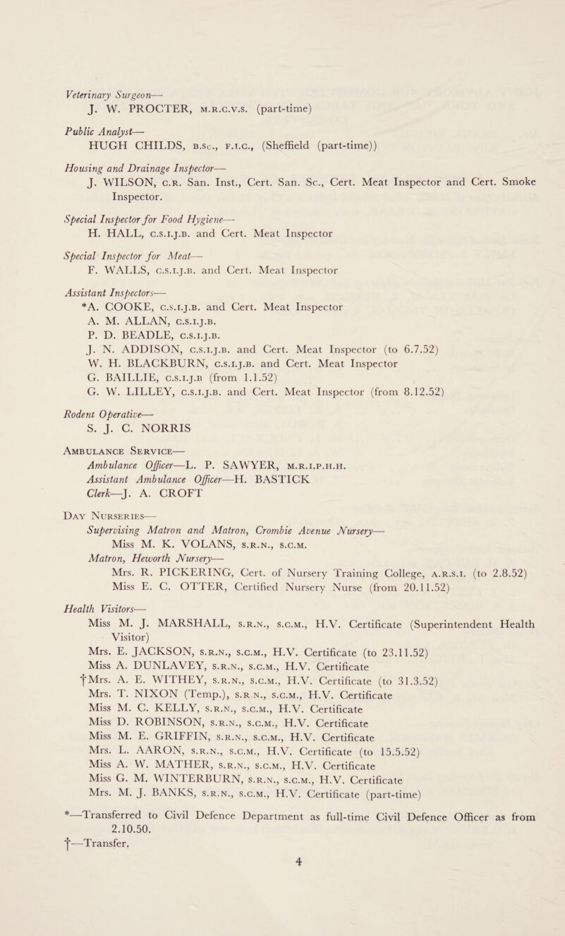 Veterinary Surgeon— J. W. PROCTER, m.r.g.v.s. (part-time) Public Analyst— HUGH CHILDS, b.Sc., f.i.c., (Sheffield (part-time)) Housing and Drainage Inspector— J. WILSON, c.r. San. Inst., Cert. San. Sc., Cert. Meat Inspector and Cert. Smoke Inspector. Special Inspector for Food Hygiene—- H. HALL, c.s.i.j.b. and Cert. Meat Inspector Special Inspector for Meat— F. WALLS, c.s.i.j.b. and Cert. Meat Inspector Assistant Inspectors— *A. COOKE, c.s.i.j.b. and Cert. Meat Inspector A. M. ALLAN, c.s.i.j.b. P. D. BEADLE, c.s.i.j.b. J. N. ADDISON, c.s.i.j.b. and Cert. Meat Inspector (to 6.7.52) W. H. BLACKBURN, c.s.i.j.b. and Cert. Meat Inspector G. BAILLIE, c.s.i.j.b (from 1.1.52) G. W. LILLEY, c.s.i.j.b. and Cert. Meat Inspector (from 8.12.52) Rodent Operative— S. J. C. NORRIS Ambulance Service— Ambulance Officer—L. P. SAWYER, m.r.i.p.h.h. Assistant Ambulance Officer—H. BASTICK Clerk—J. A. CROFT Day Nurseries— Supervising Matron and Matron, Crombie Avenue Nursery— Miss M. K. VOLANS, s.r.n., s.c.m. Matron, Heworth Nursery— Mrs. R. PICKERING, Cert, of Nursery Training College, a.r.s.i. (to 2.8.52) Miss E. C. OTTER, Certified Nursery Nurse (from 20.11.52) Health Visitors—• Miss M. J. MARSHALL, s.r.n., s.c.m., H.V. Certificate (Superintendent Health Visitor) Mrs. E. JACKSON, s.r.n., s.c.m., H.V. Certificate (to 23.11.52) Miss A. DUNLAVEY, s.r.n., s.c.m., H.V. Certificate tMrs. A. E. WITHEY, s.r.n., s.c.m., H.V. Certificate (to 31.3.52) Mrs. T. NIXON (Temp.), s.r.n., s.c.m., H.V. Certificate Miss M. C. KELLY, s.r.n., s.c.m., H.V. Certificate Miss D. ROBINSON, s.r.n., s.c.m., H.V. Certificate Miss M. E. GRIFFIN, s.r.n., s.c.m., H.V. Certificate Mrs. L. AARON, s.r.n., s.c.m., H.V. Certificate (to 15.5.52) Miss A. W. MATLIER, s.r.n., s.c.m., H.V. Certificate Miss G. M. WINTERBURN, s.r.n., s.c.m., H.V. Certificate Mrs. M. J. BANKS, s.r.n., s.c.m., H.V. Certificate (part-time) * Transferred to Civil Defence Department as full-time Civil Defence Officer as from 2.10.50. *j*—Transfer.