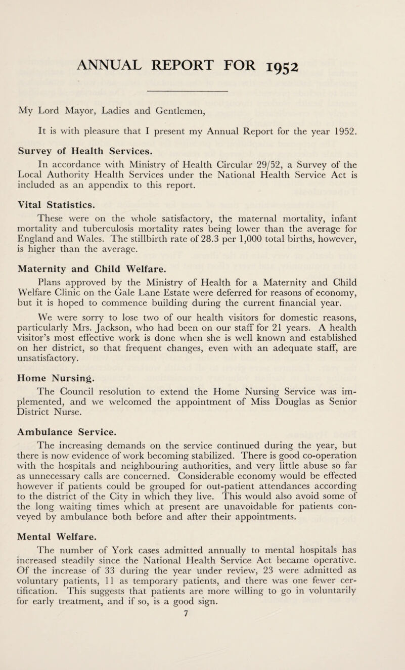 ANNUAL REPORT FOR 1952 My Lord Mayor, Ladies and Gentlemen, It is with pleasure that I present my Annual Report for the year 1952. Survey of Health Services. In accordance with Ministry of Health Circular 29/52, a Survey of the Local Authority Health Services under the National Health Service Act is included as an appendix to this report. Vital Statistics. These were on the whole satisfactory, the maternal mortality, infant mortality and tuberculosis mortality rates being lower than the average for England and Wales. The stillbirth rate of 28.3 per 1,000 total births, however, is higher than the average. Maternity and Child Welfare. Plans approved by the Ministry of Health for a Maternity and Child Welfare Clinic on the Gale Lane Estate were deferred for reasons of economy, but it is hoped to commence building during the current financial year. We were sorry to lose two of our health visitors for domestic reasons, particularly Mrs. Jackson, who had been on our staff for 21 years. A health visitor’s most effective work is done when she is well known and established on her district, so that frequent changes, even with an adequate staff, are unsatisfactory. Home Nursing. The Council resolution to extend the Home Nursing Service was im¬ plemented, and we welcomed the appointment of Miss Douglas as Senior District Nurse. Ambulance Service. The increasing demands on the service continued during the year, but there is now evidence of work becoming stabilized. There is good co-operation with the hospitals and neighbouring authorities, and very little abuse so far as unnecessary calls are concerned. Considerable economy would be effected however if patients could be grouped for out-patient attendances according to the district of the City in which they live. This would also avoid some of the long waiting times which at present are unavoidable for patients con¬ veyed by ambulance both before and after their appointments. Mental Welfare. The number of York cases admitted annually to mental hospitals has increased steadily since the National Health Service Act became operative. Of the increase of 33 during the year under review, 23 were admitted as voluntary patients, 11 as temporary patients, and there was one fewer cer¬ tification. This suggests that patients are more willing to go in voluntarily for early treatment, and if so, is a good sign.