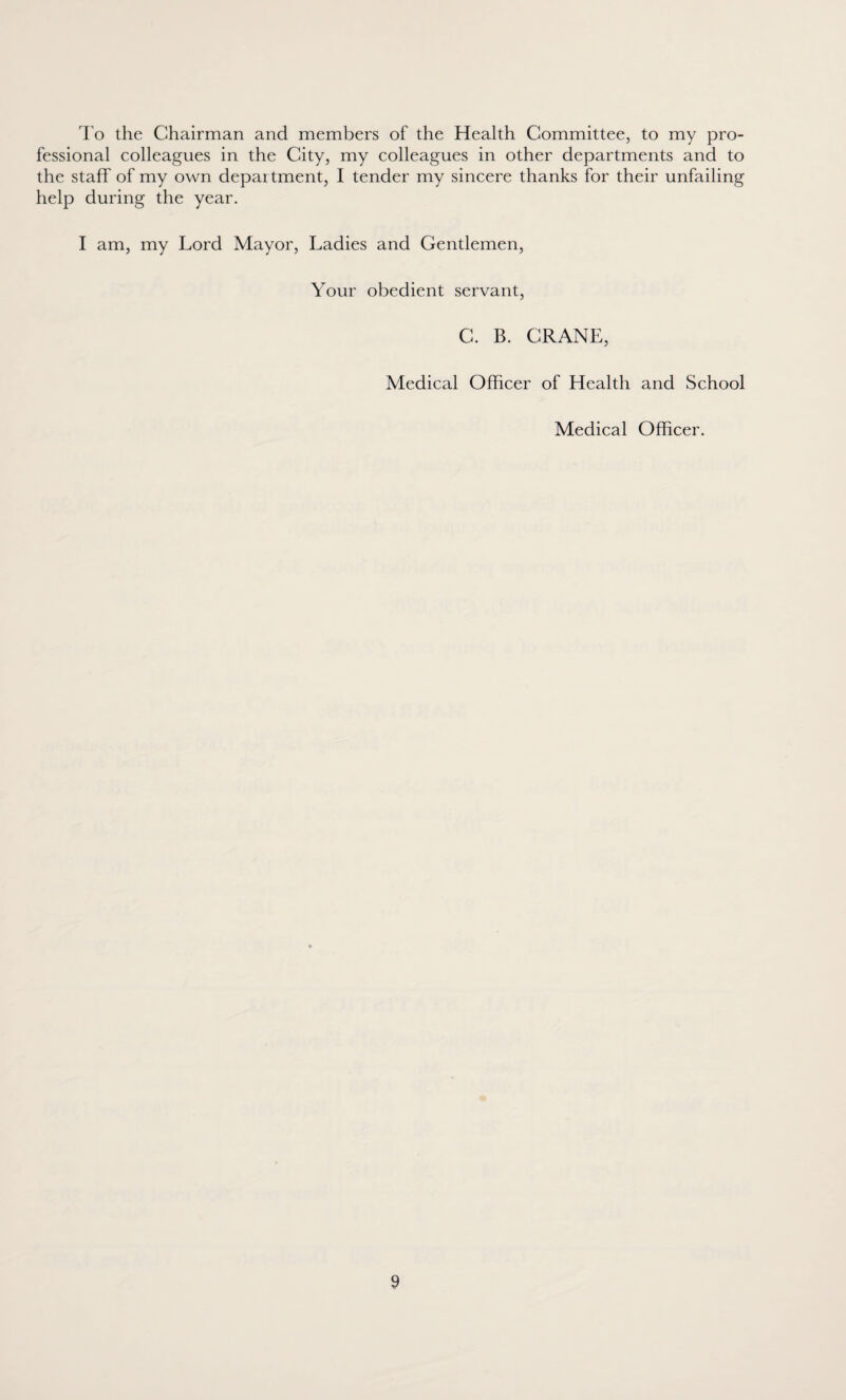 To the Chairman and members of the Health Committee, to my pro¬ fessional colleagues in the City, my colleagues in other departments and to the staff of my own department, I tender my sincere thanks for their unfailing help during the year. I am, my Lord Mayor, Ladies and Gentlemen, Your obedient servant, C. B. CRANE, Medical Officer of Health and School Medical Officer.
